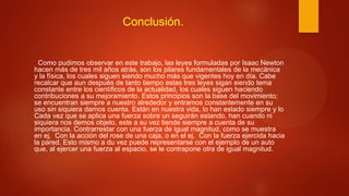 Conclusión.
Como pudimos observar en este trabajo, las leyes formuladas por Isaac Newton
hacen más de tres mil años atrás, son los pilares fundamentales de la mecánica
y la física, los cuales siguen siendo mucho más que vigentes hoy en día. Cabe
recalcar que aun después de tanto tiempo estas tres leyes sigan siendo tema
constante entre los científicos de la actualidad, los cuales siguen haciendo
contribuciones a su mejoramiento. Estos principios son la base del movimiento;
se encuentran siempre a nuestro alrededor y entramos constantemente en su
uso sin siquiera darnos cuenta. Están en nuestra vida, lo han estado siempre y lo
Cada vez que se aplica una fuerza sobre un seguirán estando, han cuando ni
siquiera nos demos objeto, este a su vez tiende siempre a cuenta de su
importancia. Contrarrestar con una fuerza de igual magnitud, como se muestra
en ej. Con la acción del rose de una caja, o en el ej. Con la fuerza ejercida hacia
la pared. Esto mismo a du vez puede representarse con el ejemplo de un auto
que, al ejercer una fuerza al espacio, se le contrapone otra de igual magnitud.
 