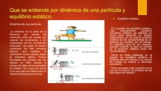 Que se entiende por dinámica de una partícula y
equilibrio estático.
La dinámica es la parte de la
Mecánica que estudia las
relaciones entre las causas que
originan los movimientos y las
propiedades de los movimientos
originados. Las Leyes de Newton
constituyen los tres principios
básicos que explican el
movimiento de los cuerpos, según
la mecánica clásica. Fueron
formuladas por primera vez por
Newton en 1687, aunque la
primera de ellas ya fue enunciada
por Galileo. Tal y como las vamos
a ver aquí sólo son válidas para un
Sistema de Referencia Inercial.
 Equilibrio estático
El concepto de equilibrio estático,
más exactamente equilibrio
mecánico estático, es utilizado en
física para describir un estado
estacionario en el cuál la posición
relativa de los componentes de un
sistema no cambia con el tiempo.
No significa que no se muevan,
pueden hacerlo, lo que no cambia
es la posición relativa entre los
componentes.
Dicho en otras palabras, en el
estado de equilibrio estático el
sistema está en reposo o su centro
de masas se mueve a velocidad
constante.
Este concepto está implícito en la
Ley de la Inercia, la primera de las
tres leyes de Newton.
Dinámica de una partícula
 