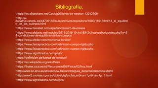 Bibliografía.
*https://es.slideshare.net/Cecicg96/leyes-de-newton-12242706
*http://e-
ducativa.catedu.es/44700165/aula/archivos/repositorio/1000/1151/html/14_el_equilibri
o_de_los_cuerpos.html
*https://www.fisicalab.com/apartado/centro-de-masas
*https://www.eldiario.net/noticias/2018/2018_04/nt180424/nuevoshorizontes.php?n=5
&-condiciones-de-equilibrio-de-los-cuerpos
*https://www.lifeder.com/momento-torsion/
*https://www.fisicapractica.com/definicion-cuerpo-rigido.php
*https://www.fisicapractica.com/definicion-cuerpo-rigido.php
*https://www.significados.com/peso/
*https://definicion.de/fuerza-de-tension/
*https://es.wikipedia.org/wiki/Peso
*https://thales.cica.es/rd/Recursos/rd98/Fisica/02/froz.html
*http://www.sc.ehu.es/sbweb/ocw-fisica/intro/guia_docente/dinamica.xhtml
*http://www2.montes.upm.es/dptos/digfa/cfisica/dinam1p/dinam1p_1.html
*https://www.significados.com/fuerza/
 