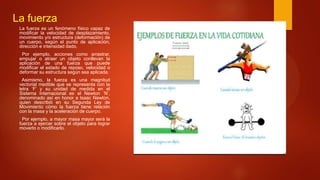 La fuerza
La fuerza es un fenómeno físico capaz de
modificar la velocidad de desplazamiento,
movimiento y/o estructura (deformación) de
un cuerpo, según el punto de aplicación,
dirección e intensidad dado.
Por ejemplo, acciones como arrastrar,
empujar o atraer un objeto conllevan la
aplicación de una fuerza que puede
modificar el estado de reposo, velocidad o
deformar su estructura según sea aplicada.
Asimismo, la fuerza es una magnitud
vectorial medible que se representa con la
letra ‘F’ y su unidad de medida en el
Sistema Internacional es el Newton ‘N’,
denominado así en honor a Isaac Newton,
quien describió en su Segunda Ley de
Movimiento cómo la fuerza tiene relación
con la masa y la aceleración de cuerpo.
Por ejemplo, a mayor masa mayor será la
fuerza a ejercer sobre el objeto para lograr
moverlo o modificarlo.
 