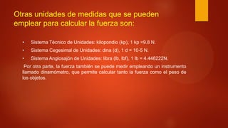 Otras unidades de medidas que se pueden
emplear para calcular la fuerza son:
• Sistema Técnico de Unidades: kilopondio (kp), 1 kp =9.8 N.
• Sistema Cegesimal de Unidades: dina (d), 1 d = 10-5 N.
• Sistema Anglosajón de Unidades: libra (lb, lbf), 1 lb = 4.448222N.
Por otra parte, la fuerza también se puede medir empleando un instrumento
llamado dinamómetro, que permite calcular tanto la fuerza como el peso de
los objetos.
 