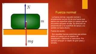 Fuerza normal
La fuerza normal, reacción normal o
simplemente normal (N) es una fuerza que
ejerce una superficie sobre un cuerpo que se
encuentra apoyado en ella. Su dirección es
perpendicular a la superficie de apoyo y su
sentido es hacia afuera.
Fuerza de acción:
Son aquellas fuerzas exteriores que actúan
sobre un cuerpo con el objetivo de
desplazarlo o deformar su estructura. Por
ejemplo empujar un objeto de gran peso y
tamaño.
 