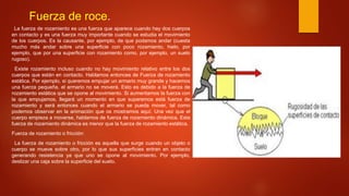 Fuerza de roce.
La fuerza de rozamiento es una fuerza que aparece cuando hay dos cuerpos
en contacto y es una fuerza muy importante cuando se estudia el movimiento
de los cuerpos. Es la causante, por ejemplo, de que podamos andar (cuesta
mucho más andar sobre una superficie con poco rozamiento, hielo, por
ejemplo, que por una superficie con rozamiento como, por ejemplo, un suelo
rugoso).
Existe rozamiento incluso cuando no hay movimiento relativo entre los dos
cuerpos que están en contacto. Hablamos entonces de Fuerza de rozamiento
estática. Por ejemplo, si queremos empujar un armario muy grande y hacemos
una fuerza pequeña, el armario no se moverá. Esto es debido a la fuerza de
rozamiento estática que se opone al movimiento. Si aumentamos la fuerza con
la que empujamos, llegará un momento en que superemos está fuerza de
rozamiento y será entonces cuando el armario se pueda mover, tal como
podemos observar en la animación que os mostramos aquí. Una vez que el
cuerpo empieza a moverse, hablamos de fuerza de rozamiento dinámica. Esta
fuerza de rozamiento dinámica es menor que la fuerza de rozamiento estática.
Fuerza de rozamiento o fricción:
La fuerza de rozamiento o fricción es aquella que surge cuando un objeto o
cuerpo se mueve sobre otro, por lo que sus superficies entran en contacto
generando resistencia ya que uno se opone al movimiento. Por ejemplo,
deslizar una caja sobre la superficie del suelo.
 