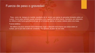 Fuerza de peso o gravedad
Peso, como tal, designa la medida resultante de la acción que ejerce la gravedad terrestre sobre un
cuerpo. Como peso también puede entenderse una magnitud de dicha fuerza. Asimismo, por extensión,
se refiere a toda fuerza gravitacional que, en el Universo, ejerce un cuerpo celeste sobre una masa.
Fuerza estática:
Se refiere a la poca variación de la intensidad, lugar o dirección de la fuerza que actúa sobre un
cuerpo, por lo que esta suele ser constante. Por ejemplo, el peso de una casa.
 