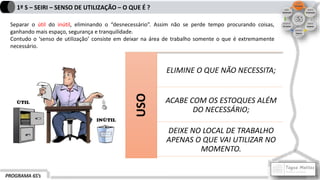 PROGRAMA 6S’s
1º S – SEIRI – SENSO DE UTILIZAÇÃO – O QUE É ?
Separar o útil do inútil, eliminando o “desnecessário”. Assim não se perde tempo procurando coisas,
ganhando mais espaço, segurança e tranquilidade.
Contudo o ‘senso de utilização’ consiste em deixar na área de trabalho somente o que é extremamente
necessário.
USO
ELIMINE O QUE NÃO NECESSITA;
ACABE COM OS ESTOQUES ALÉM
DO NECESSÁRIO;
DEIXE NO LOCAL DE TRABALHO
APENAS O QUE VAI UTILIZAR NO
MOMENTO.
 