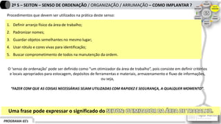 PROGRAMA 6S’s
2º S – SEITON – SENSO DE ORDENAÇÃO / ORGANIZAÇÃO / ARRUMAÇÃO – COMO IMPLANTAR ?
1. Definir arranjo físico da área de trabalho;
2. Padronizar nomes;
3. Guardar objetos semelhantes no mesmo lugar;
4. Usar rótulo e cores vivas para identificação;
5. Buscar comprometimento de todos na manutenção da ordem.
Procedimentos que devem ser utilizados na prática deste senso:
O ‘senso de ordenação’ pode ser definido como “um otimizador da área de trabalho”, pois consiste em definir critérios
e locais apropriados para estocagem, depósitos de ferramentas e materiais, armazenamento e fluxo de informações,
ou seja,
“FAZER COM QUE AS COISAS NECESSÁRIAS SEJAM UTILIZADAS COM RAPIDEZ E SEGURANÇA, A QUALQUER MOMENTO”.
Uma frase pode expressar o significado do SEITON: OTIMIZADOR DA ÁREA DE TRABALHO.
 