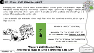 PROGRAMA 6S’s
3º S – SEISOU – SENSO DE LIMPEZA – O QUE É ?
A tradução para a palavra Seisou é limpeza. O termo Seisou é utilizado quando se quer referir a limpeza do
ambiente de trabalho, máquinas e ferramentas. Sugere que limpeza seja sinônimo de inspeção. Manter tudo
sempre limpo, eliminando o lixo e sujeiras através da atuação nas fontes geradoras. Este senso abrange os 5
sentidos: Olfato, paladar, visão, audição e tato.
O lance é manter o local de trabalho sempre limpo. Pois é muito mais fácil manter a limpeza, do que sujar e
limpar toda hora.
LIMPE
AMBIENTE LIMPO É QUALIDADE;
A LIMPEZA TEM QUE SER RESULTADO DE
ATITUDES PREVENTIVAS; É PROIBIDO SUJAR!
LIMPAR TEM QUE SER UMA TAREFA PRESENTE
NA ROTINA DE TRABALHO.
“Manter o ambiente sempre limpo,
eliminando as causas da sujeira e aprendendo a não sujar”
 