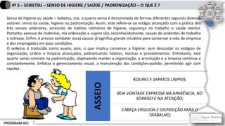 PROGRAMA 6S’s
4º S – SEIKETSU – SENSO DE HIGIENE / SAÚDE / PADRONIZAÇÃO – O QUE É ?
Senso de higiene ou saúde – Seiketsu, ora, o quarto senso é denominado de formas diferentes segundo diversos
autores: senso da saúde, higiene ou padronização. Assim, este refere-se ao estágio alcançado com a prática dos
três sensos anteriores, acrescido de hábitos rotineiros de higiene, segurança no trabalho e saúde mental.
Portanto, excesso de materiais, má ordenação e sujeira são, reconhecidamente, causas de acidentes de trabalho
e estresse. Enfim, é preciso combater essas causas já significa grande iniciativa para conservar a vida da empresa
e dos empregados em boas condições.
O seiketsu é traduzido como asseio, pois, o que implica conservar a higiene, sem descuidar os estágios de
organização, ordem e limpeza alcançados, padronizando hábitos, normas e procedimentos. Entretanto, este
quarto senso consiste na padronização, objetivando manter a organização, a arrumação e a limpeza contínua e
constantemente. Enfatiza o gerenciamento visual, a manutenção das condições-padrão, permitindo agir com
rapidez.
ASSEIO
ROUPAS E SAPATOS LIMPOS;
BOA VONTADE EXPRESSA NA APARÊNCIA, NO
SORRISO E NA ATENÇÃO;
CABEÇA ERGUIDA E DISPOSIÇÃO PARA O
TRABALHO;
 