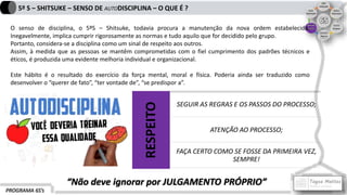 PROGRAMA 6S’s
5º S – SHITSUKE – SENSO DE AUTODISCIPLINA – O QUE É ?
O senso de disciplina, o 5ºS – Shitsuke, todavia procura a manutenção da nova ordem estabelecida.
Inegavelmente, implica cumprir rigorosamente as normas e tudo aquilo que for decidido pelo grupo.
Portanto, considera-se a disciplina como um sinal de respeito aos outros.
Assim, à medida que as pessoas se mantêm comprometidas com o fiel cumprimento dos padrões técnicos e
éticos, é produzida uma evidente melhoria individual e organizacional.
Este hábito é o resultado do exercício da força mental, moral e física. Poderia ainda ser traduzido como
desenvolver o “querer de fato”, “ter vontade de”, “se predispor a”.
RESPEITO
SEGUIR AS REGRAS E OS PASSOS DO PROCESSO;
ATENÇÃO AO PROCESSO;
FAÇA CERTO COMO SE FOSSE DA PRIMEIRA VEZ,
SEMPRE!
“Não deve ignorar por JULGAMENTO PRÓPRIO”
 