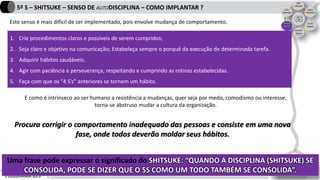 PROGRAMA 6S’s
5º S – SHITSUKE – SENSO DE AUTODISCIPLINA – COMO IMPLANTAR ?
Este senso é mais difícil de ser implementado, pois envolve mudança de comportamento.
Uma frase pode expressar o significado do SHITSUKE: “QUANDO A DISCIPLINA (SHITSUKE) SE
CONSOLIDA, PODE SE DIZER QUE O 5S COMO UM TODO TAMBÉM SE CONSOLIDA”.
1. Crie procedimentos claros e possíveis de serem cumpridos;
2. Seja claro e objetivo na comunicação; Estabeleça sempre o porquê da execução de determinada tarefa.
3. Adquirir hábitos saudáveis;
4. Agir com paciência e perseverança, respeitando e cumprindo as rotinas estabelecidas.
5. Faça com que os “4 S’s” anteriores se tornem um hábito.
E como é intrínseco ao ser humano a resistência a mudanças, quer seja por medo, comodismo ou interesse,
torna-se abstruso mudar a cultura da organização.
Procura corrigir o comportamento inadequado das pessoas e consiste em uma nova
fase, onde todos deverão moldar seus hábitos.
 