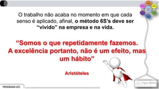 PROGRAMA 6S’s
O trabalho não acaba no momento em que cada
senso é aplicado, afinal, o método 6S’s deve ser
“vivido” na empresa e na vida.
“Somos o que repetidamente fazemos.
A excelência portanto, não é um efeito, mas
um hábito”
Aristóteles
 