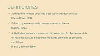 DEFINICIONES
ü Actividad del hombre orientada a descubrir algo desconocido
(Sierra Bravo, 1991)
ü Esfuerzo que se emprende para resolver un problema
(Sabino, 2002)
ü Actividad encaminada a la solución de problemas. Su objetivo consiste
en hallar respuestas a preguntas mediante el empleo de procesos
científicos
(Cervo y Bervian, 1989)
 