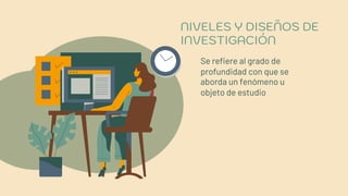 NIVELES Y DISEÑOS DE
INVESTIGACIÓN
Se refiere al grado de
profundidad con que se
aborda un fenómeno u
objeto de estudio
 