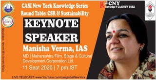 KEYNOTE
SPEAKER
Manisha Verma, IAS
MD | Maharashtra Film, Stage & Cultural
Development Corporation Ltd.
11 Sept 2020 | 7 pm IST
LIVE TELECAST: www.YouTube.com/casiglobalNewYork
nowledge @ CASI NEW YORK
@CNYKEntrybyinviteonly;togetyourinvite:+919833570282
CASINewYorkKnowledgeSeries
RoundTable:CSR&Sustainability
 