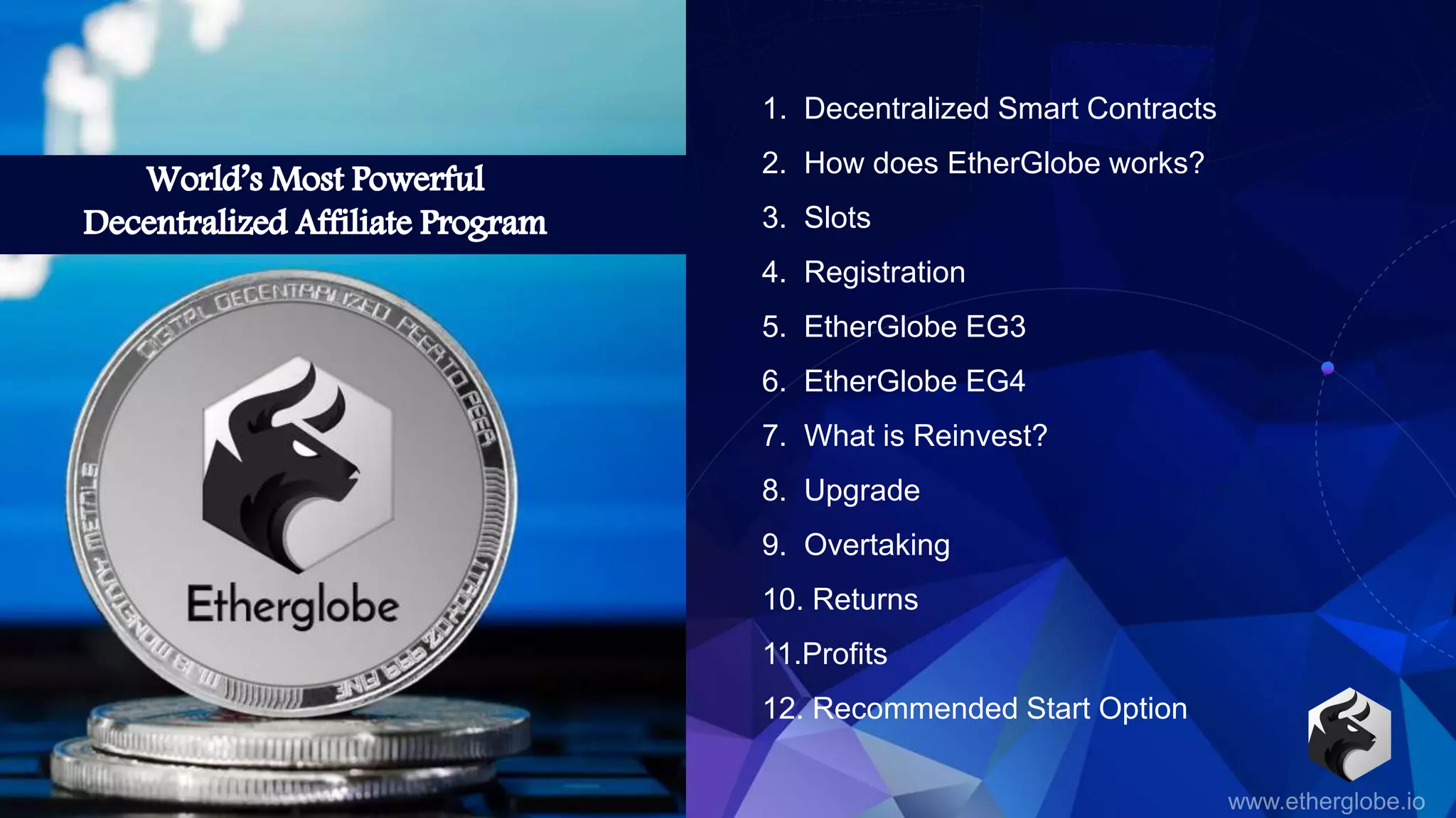 1. Decentralized Smart Contracts
2. How does EtherGlobe works?
3. Slots
4. Registration
5. EtherGlobe EG3
6. EtherGlobe EG4
7. What is Reinvest?
8. Upgrade
9. Overtaking
10. Returns
11.Profits
12. Recommended Start Option
 