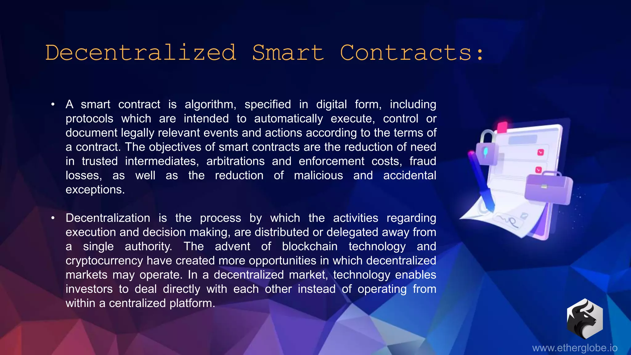 Decentralized Smart Contracts:
• A smart contract is algorithm, specified in digital form, including
protocols which are intended to automatically execute, control or
document legally relevant events and actions according to the terms of
a contract. The objectives of smart contracts are the reduction of need
in trusted intermediates, arbitrations and enforcement costs, fraud
losses, as well as the reduction of malicious and accidental
exceptions.
• Decentralization is the process by which the activities regarding
execution and decision making, are distributed or delegated away from
a single authority. The advent of blockchain technology and
cryptocurrency have created more opportunities in which decentralized
markets may operate. In a decentralized market, technology enables
investors to deal directly with each other instead of operating from
within a centralized platform.
 