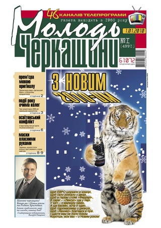 №1
                                     46    КАНАЛІВ ТЕЛЕПРОГРАМИ
                                            ãàçåòà âèõîäèòü ç 1960 ðîêó
                                                                                                1

                                                                                1.01.2010

                                                                          ¹1
                                                                          (4991)


                                                                          ПЕРЕДПЛАТНИЙ ІНДЕКС




•



                                                                                                    фотоколаж Романа КИРЕЯ
   прем’єра
   мовою
   оригіналу
    Презентація опери «Циганський
    барон» в обласному




•
    муздрамтеатрі
                  сторінка       2
   події року
   очима колег
    Чим запам’ятався 2009-ий




•освітянський
    черкаським журналістам
                  сторінка       3

  конфлікт
    У Христинівці батьки проти




•маски
    70-річної вчительки
                  сторінка       6

  власними
  руками
    Тваринки, казкові істоти,
    кіношні герої оживають у руках
    майстрів
             сторінки      8-9




                                     Щоб ЕВРО шорхало в коморі,
                                     Щоб сало рохкало у дворі,
                                     Щоб в гаражі стояв «Феррарі»,
  Шановні черкащани!                 В сараї – «Лексус» ще у парі.
  Вітаю вас з Новим роком            У хаті – з мармуру камін,
  та Різдвом Христовим.              А ще басейн, хоча б один.
  Бажаю стабільності, миру           Щоб гідромасажер з джакузі,
  та злагоди у вашому домі!          Щоб «Хеннесі» бовтався в пузі.
  З найкращими побажаннями,
              Валерій Пащенко        І щастя вам не лізло боком
                                     Коротше, всіх вас – з Новим роком!
 