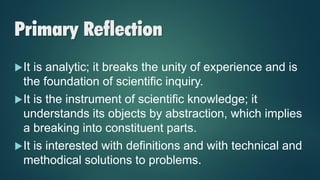 Primary Reflection
It is analytic; it breaks the unity of experience and is
the foundation of scientific inquiry.
It is the instrument of scientific knowledge; it
understands its objects by abstraction, which implies
a breaking into constituent parts.
It is interested with definitions and with technical and
methodical solutions to problems.
 