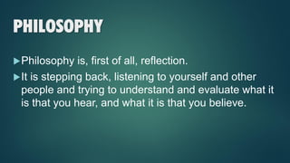 PHILOSOPHY
Philosophy is, first of all, reflection.
It is stepping back, listening to yourself and other
people and trying to understand and evaluate what it
is that you hear, and what it is that you believe.
 