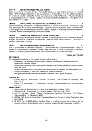 100
UNIT II DESIGN FOR FLEXURE AND SHEAR 9
Basic assumptions of flexural design – Permissible stresses in steel and concrete as per I.S.1343
Code – Different Types of sections - Design of sections of Type I and Type II post-tensioned and
pre tensioned beams – Check for flexural capacity based on I.S. 1343 Code – Influence of Layout
of cables in post-tensioned beams – Location of wires in pre-tensioned beams – Design for shear
based on I.S. 1343 Code.
UNIT III DEFLECTION AND DESIGN OF ANCHORAGE ZONE 9
Factors influencing deflections – Short term deflections of uncracked members – Prediction of long
term deflections due to creep and shrinkage – Check for serviceability limit states. Determination
of anchorage zone stresses in post-tensioned beams – design of anchorage zone reinforcement –
Check for transfer bond length in pre-tensioned beams.
UNIT IV COMPOSITE BEAMS AND CONTINUOUS BEAMS 9
Analysis and design of composite beams – Methods of achieving continuity in continuous beams –
Analysis for secondary moments – Concordant cable and linear transformation – Calculation of
stresses – Principles of design.
UNIT V TENSION AND COMPRESSION MEMBERS 9
Role of prestressing in members subjected to Tensilr forces and compressive forces - Design of
tension and compression members – Tanks, pipes and poles – Partial prestressing – Definition,
methods of achieving partial prestressing, merits and demerits of partial prestressing.
TOTAL: 45 PERIODS
OUTCOMES:
On successful completion of this course, students will be able to:
 Understand the behaviour of prestressed concrete members and able to analyze the
prestressed concrete beams.
 Design the prestressed concrete members for flexure and shear as per the relevant design
code (IS 1343).
 Analyze for deflection of prestressed concrete members and design the anchorage zone.
 Analyze and design of composite beams and continuous beams.
 Design of prestressed concrete structures - sleepers, Tanks, pipes and poles.
TEXTBOOKS:
1. Krishna Raju N., "Prestressed concrete", 5th Edition, Tata McGraw Hill Company, New
Delhi, 2012
2. Pandit.G.S. and Gupta.S.P., "Prestressed Concrete", CBS Publishers and Distributers Pvt.
Ltd, 2012
REFERENCES:
1. Rajagopalan.N, "Prestressed Concrete", Narosa Publishing House, 2002.
2. Dayaratnam.P., "Prestressed Concrete Structures", Oxford and IBH, 2013
3. Lin T.Y. and Ned.H.Burns, "Design of prestressed Concrete Structures", Third Edition,
Wiley India Pvt. Ltd., New Delhi, 2013.
4. IS1343:1980, Code of Practice for Prestressed Concrete, Bureau of Indian Standards, New
Delhi, 2012
5. IS 3370- Part 4 (2008) Indian standard Code of practice for concrete structures for the
storage of liquid- Design tables, code of practice, bureau of Indian standards, new Delhi.
 