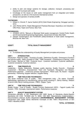 103
 ability to plan and design systems for storage, collection, transport, processing and
disposal of municipal solid waste. 
 knowledge on the issues on solid waste management from an integrated and holistic
perspective, as well as in the local and international context.
 Design and operation of sanitary landfill.
TEXTBOOKS:
1. William A. Worrell, P. Aarne Vesilind (2012) Solid Waste Engineering, Cengage Learning,
2012.
2. John Pitchel (2014), Waste Management Practices-Municipal, Hazardous and industrial –
CRC Press, Taylor and Francis, New York.
REFERENCES:
1. CPHEEO (2014), “Manual on Municipal Solid waste management, Central Public Health
and Environmental Engineering Organisation , Government of India, New Delhi.
2 George Tchobanoglous and FrankKreith (2002).Handbook of Solid waste management,
McGraw Hill, New York.
GE8077 TOTAL QUALITY MANAGEMENT L T P C
3 0 0 3
OBJECTIVE:
 To facilitate the understanding of Quality Management principles and process.
UNIT I INTRODUCTION 9
Introduction - Need for quality - Evolution of quality - Definitions of quality - Dimensions of product
and service quality - Basic concepts of TQM - TQM Framework - Contributions of Deming, Juran
and Crosby - Barriers to TQM - Customer focus - Customer orientation, Customer satisfaction,
Customer complaints, Customer retention.
UNIT II TQM PRINCIPLES 9
Leadership - Quality Statements, Strategic quality planning, Quality Councils - Employee
involvement - Motivation, Empowerment, Team and Teamwork, Recognition and Reward,
Performance appraisal - Continuous process improvement - PDCA cycle, 5S, Kaizen - Supplier
partnership - Partnering, Supplier selection, Supplier Rating.
UNIT III TQM TOOLS AND TECHNIQUES I 9
The seven traditional tools of quality - New management tools - Six sigma: Concepts,
Methodology, applications to manufacturing, service sector including IT - Bench marking - Reason
to bench mark, Bench marking process - FMEA - Stages, Types.
UNIT IV TQM TOOLS AND TECHNIQUES II 9
Quality Circles - Cost of Quality - Quality Function Deployment (QFD) - Taguchi quality loss
function - TPM - Concepts, improvement needs - Performance measures.
UNIT V QUALITY MANAGEMENT SYSTEM 9
Introduction—Benefits of ISO Registration—ISO 9000 Series of Standards—Sector-Specific
Standards—AS 9100, TS16949 and TL 9000-- ISO 9001 Requirements—Implementation—
Documentation—Internal Audits—Registration--ENVIRONMENTAL MANAGEMENT SYSTEM:
Introduction—ISO 14000 Series Standards—Concepts of ISO 14001—Requirements of ISO
14001—Benefits of EMS.
TOTAL: 45 PERIODS
 