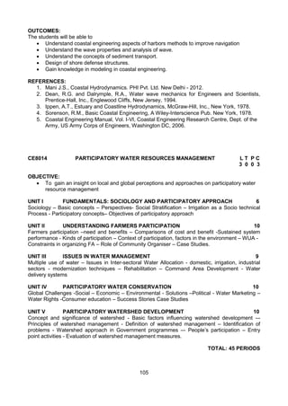105
OUTCOMES:
The students will be able to
 Understand coastal engineering aspects of harbors methods to improve navigation
 Understand the wave properties and analysis of wave.
 Understand the concepts of sediment transport.
 Design of shore defense structures.
 Gain knowledge in modeling in coastal engineering.
REFERENCES:
1. Mani J.S., Coastal Hydrodynamics. PHI Pvt. Ltd. New Delhi - 2012.
2. Dean, R.G. and Dalrymple, R.A., Water wave mechanics for Engineers and Scientists,
Prentice-Hall, Inc., Englewood Cliffs, New Jersey, 1994.
3. Ippen, A.T., Estuary and Coastline Hydrodynamics, McGraw-Hill, Inc., New York, 1978.
4. Sorenson, R.M., Basic Coastal Engineering, A Wiley-Interscience Pub. New York, 1978.
5. Coastal Engineering Manual, Vol. I-VI, Coastal Engineering Research Centre, Dept. of the
Army, US Army Corps of Engineers, Washington DC, 2006.
CE8014 PARTICIPATORY WATER RESOURCES MANAGEMENT L T P C
3 0 0 3
OBJECTIVE:
 To gain an insight on local and global perceptions and approaches on participatory water
resource management
UNIT I FUNDAMENTALS: SOCIOLOGY AND PARTICIPATORY APPROACH 6
Sociology – Basic concepts – Perspectives- Social Stratification – Irrigation as a Socio technical
Process - Participatory concepts– Objectives of participatory approach
UNIT II UNDERSTANDING FARMERS PARTICIPATION 10
Farmers participation –need and benefits – Comparisons of cost and benefit -Sustained system
performance - Kinds of participation – Context of participation, factors in the environment – WUA -
Constraints in organizing FA – Role of Community Organiser – Case Studies.
UNIT III ISSUES IN WATER MANAGEMENT 9
Multiple use of water – Issues in Inter-sectoral Water Allocation - domestic, irrigation, industrial
sectors - modernization techniques – Rehabilitation – Command Area Development - Water
delivery systems
UNIT IV PARTICIPATORY WATER CONSERVATION 10
Global Challenges -Social – Economic – Environmental - Solutions –Political - Water Marketing –
Water Rights -Consumer education – Success Stories Case Studies
UNIT V PARTICIPATORY WATERSHED DEVELOPMENT 10
Concept and significance of watershed - Basic factors influencing watershed development –-
Principles of watershed management - Definition of watershed management – Identification of
problems - Watershed approach in Government programmes –- People’s participation – Entry
point activities - Evaluation of watershed management measures.
TOTAL: 45 PERIODS
 