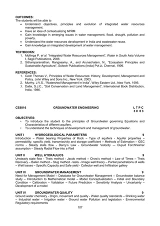 107
OUTCOMES:
The students will be able to
 Understand objectives, principles and evolution of integrated water resources
management.
 Have an idea of contextualizing IWRM
 Gain knowledge in emerging issues in water management, flood, drought, pollution and
poverty.
 Understand the water resources development in India and wastewater reuse.
 Gain knowledge on integrated development of water management.
TEXTBOOKS:
1. Mollinga P. et al. “Integrated Water Resources Management”, Water in South Asia Volume
I, Sage Publications, 2006.
2. Sithamparanathan, Rangasamy, A., and Arunachalam, N., “Ecosystem Principles and
Sustainable Agriculture”, Scitech Publications (India) Pvt.Lt, Chennai, 1999.
REFERENCES:
1. Cech Thomas V., Principles of Water Resources: History, Development, Management and
Policy. John Wiley and Sons Inc., New York. 2003.
2. Murthy, J.V.S., “Watershed Management in India”, Wiley Eastern Ltd., New York, 1995.
3. Dalte, S.J.C., “Soil Conservation and Land Management”, International Book Distribution,
India, 1986.
CE8016 GROUNDWATER ENGINEERING L T P C
3 0 0 3
OBJECTIVES:
• To introduce the student to the principles of Groundwater governing Equations and
Characteristics of different aquifers,
• To understand the techniques of development and management of groundwater.
UNIT I HYDROGEOLOGICAL PARAMETERS 9
Introduction – Water bearing Properties of Rock – Type of aquifers - Aquifer properties –
permeability, specific yield, transmissivity and storage coefficient – Methods of Estimation – GEC
norms - Steady state flow - Darcy’s Law - Groundwater Velocity –- Dupuit Forchheimer
assumption – Steady Radial Flow into a Well
UNIT II WELL HYDRAULICS 9
Unsteady state flow - Theis method - Jacob method – Chow’s method – Law of Times – Theis
Recovery – Bailer method – Slug method - tests - Image well theory – Partial penetrations of wells
– Well losses – Specific Capacity and Safe yield - Collector well and Infiltration gallery
UNIT III GROUNDWATER MANAGEMENT 9
Need for Management Model – Database for Groundwater Management – Groundwater balance
study – Introduction to Mathematical model – Model Conceptualization – Initial and Boundary
Condition – Calibration – Validation – Future Prediction – Sensitivity Analysis – Uncertainty –
Development of a model
UNIT IV GROUNDWATER QUALITY 9
Ground water chemistry - Origin, movement and quality - Water quality standards – Drinking water
– Industrial water – Irrigation water - Ground water Pollution and legislation - Environmental
Regulatory requirements
 