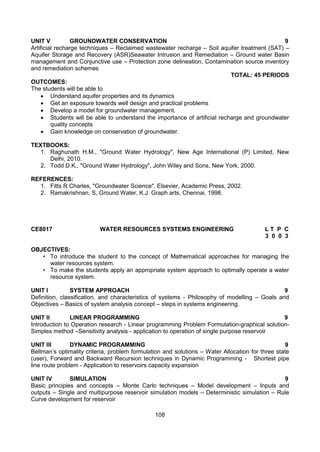 108
UNIT V GROUNDWATER CONSERVATION 9
Artificial recharge techniques – Reclaimed wastewater recharge – Soil aquifer treatment (SAT) –
Aquifer Storage and Recovery (ASR)Seawater Intrusion and Remediation – Ground water Basin
management and Conjunctive use – Protection zone delineation, Contamination source inventory
and remediation schemes
TOTAL: 45 PERIODS
OUTCOMES:
The students will be able to
 Understand aquifer properties and its dynamics
 Get an exposure towards well design and practical problems
 Develop a model for groundwater management.
 Students will be able to understand the importance of artificial recharge and groundwater
quality concepts
 Gain knowledge on conservation of groundwater.
TEXTBOOKS:
1. Raghunath H.M., "Ground Water Hydrology", New Age International (P) Limited, New
Delhi, 2010.
2. Todd D.K., "Ground Water Hydrology", John Wiley and Sons, New York, 2000.
REFERENCES:
1. Fitts R Charles, "Groundwater Science". Elsevier, Academic Press, 2002.
2. Ramakrishnan, S, Ground Water, K.J. Graph arts, Chennai, 1998.
CE8017 WATER RESOURCES SYSTEMS ENGINEERING L T P C
3 0 0 3
OBJECTIVES:
• To introduce the student to the concept of Mathematical approaches for managing the
water resources system.
• To make the students apply an appropriate system approach to optimally operate a water
resource system.
UNIT I SYSTEM APPROACH 9
Definition, classification, and characteristics of systems - Philosophy of modelling – Goals and
Objectives – Basics of system analysis concept – steps in systems engineering.
UNIT II LINEAR PROGRAMMING 9
Introduction to Operation research - Linear programming Problem Formulation-graphical solution-
Simplex method –Sensitivity analysis - application to operation of single purpose reservoir
UNIT III DYNAMIC PROGRAMMING 9
Bellman’s optimality criteria, problem formulation and solutions – Water Allocation for three state
(user), Forward and Backward Recursion techniques in Dynamic Programming - Shortest pipe
line route problem - Application to reservoirs capacity expansion
UNIT IV SIMULATION 9
Basic principles and concepts – Monte Carlo techniques – Model development – Inputs and
outputs – Single and multipurpose reservoir simulation models – Deterministic simulation – Rule
Curve development for reservoir
 