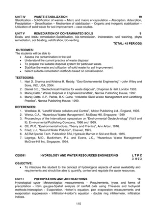 110
UNIT IV WASTE STABILIZATION 10
Stabilization - Solidification of wastes – Micro and macro encapsulation – Absorption, Adsorption,
Precipitation – Detoxification – Mechanism of stabilization – Organic and inorganic stabilization –
Utilization of solid waste for soil improvement – case studies.
UNIT V REMEDIATION OF CONTAMINATED SOILS 9
Exsitu and Insitu remediation-Solidification, bio-remediation, incineration, soil washing, phyto
remediation, soil heating, vetrification, bio-venting.
TOTAL: 45 PERIODS
OUTCOMES:
The students will be able to
 Assess the contamination in the soil
 Understand the current practice of waste disposal
 To prepare the suitable disposal system for particular waste.
 Stabilize the waste and utilization of solid waste for soil improvement.
 Select suitable remediation methods based on contamination.
TEXTBOOKS:
1. Hari D. Sharma and Krishna R. Reddy, “Geo-Environmental Engineering” –John Wiley and
Sons, INC, USA, 2004.
2. Daniel B.E., “Geotechnical Practice for waste disposal”, Chapman & Hall, London 1993.
3. Manoj Datta,” Waste Disposal in Engineered landfills”, Narosa Publishing House, 1997.
4. Manoj Datta, B.P. Parida, B.K. Guha, “Industrial Solid Waste Management and Landfilling
Practice”, Narosa Publishing House, 1999.
REFERENCES:
1. Westlake, K, “Landfill Waste pollution and Control”, Albion Publishing Ltd., England, 1995.
2. Wentz, C.A., “Hazardous Waste Management”, McGraw Hill, Singapore, 1989
3. Proceedings of the International symposium on “Environmental Geotechnology” (Vol.I and
II). Environmental Publishing Company, 1986 and 1989.
4. Ott, W.R., “Environmental indices, Theory and Practice”, Ann Arbor, 1978.
5. Fried, J.J., “Ground Water Pollution”, Elsevier, 1975.
6. ASTM Special Tech. Publication 874, Hydraulic Barrier in Soil and Rock, 1985.
7. Lagrega, M.D., Buckinham, P.L. and Evans, J.C., “Hazardous Waste Management”
McGraw Hill Inc. Singapore, 1994.
CE8091 HYDROLOGY AND WATER RESOURCES ENGINEERING L T P C
3 0 0 3
OBJECTIVE:
 To introduce the student to the concept of hydrological aspects of water availability and
requirements and should be able to quantify, control and regulate the water resources.
UNIT I PRECIPITATION AND ABSTRACTIONS 10
Hydrological cycle- Meteorological measurements – Requirements, types and forms of
precipitation - Rain gauges-Spatial analysis of rainfall data using Thiessen and Isohyetal
methods-Interception - Evaporation. Horton‟s equation, pan evaporation measurements and
evaporation suppression - Infiltration-Horton‟s equation - double ring infiltrometer, infiltration
indices.
 