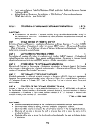 115
3. Hand book onSeismic Retrofit of Buildings,CPWD and Indian Buildings Congress, Narosa
Publishers, 2008.
4. 4.Hand Book on “Repair and Rehabilitation of RCC Buildings”–Director General works
CPWD ,Govt of India , New Delhi–2002
CE8021 STRUCTURAL DYNAMICS AND EARTHQUAKE ENGINEERING L T P C
3 0 0 3
OBJECTIVE:
 To understand the behaviour of dynamic loading. Study the effect of earthquake loading on
the behaviour of structures. Understand the codal provisions to design the structures as
earthquake resistant.
UNIT I SINGLE DEGREE OF FREEDOM SYSTEM 9
Definition of degree of freedom – Idealization of structure as Single Degree of Freedom (SDOF)
system – Formulation of equation of motion for various SDOF system – D’ Alemberts Principles
– Effect of damping – Free and forced vibration of damped and undamped structures – Response
to harmonic forces and periodic forces.
UNIT II MULTI DEGREE OF FREEDOM SYSTEM 9
Formulation of equation of motion for multidegree of freedom (MDOF) system – Evaluation of
natural frequencies and modes – Eigen values and Eigen vectors – Response to free and forced
vibration of undamped and damped MDOF systems – Modal superposition methods.
UNIT III INTRODUCTION TO EARTHQUAKE ENGINEERING 9
Elements of Engineering Seismology – Definitions, Introduction to Seismic hazard, Earthquake
phenomenon – Seismotectonics – Seismic Instrumentation – Characteristics of Strong Earthquake
motion – Estimation of Earthquake Parameters.
UNIT IV EARTHQUAKE EFFECTS ON STRUCTURES 9
Effect of earthquake on different types of structures – Behaviour of RCC, Steel and prestressed
Concrete Structures under earthquake loading – Pinching Effect – Bouchinger Effects – Evaluation
of Earthquake forces – IS Code 1893: 2002 – Response Spectra – Lessons learnt from past
earthquakes.
UNIT V CONCEPTS OF EARTHQUAKE RESISTANT DESIGN 9
Causes of damage – Planning considerations/Architectural concept (IS 4326–1993) – Guidelines
for Earthquake resistant design – Earthquake resistant design of masonry buildings – Design
consideration – Guidelines – Earthquake resistant design of R.C.C. buildings – Lateral load
analysis – Design and detailing (IS 13920:1993).
TOTAL: 45 PERIODS
OUTCOMES:
 Student will develop knowledge in the simulation and mathematical model development.
 Students will be trained to identify, formulate and solve complicated problem.
 Students will be able to understand the role of natural calamity in the damage of structures.
 Students will be able to develop the skill to analyse data and to apply the same in the
practical problems.
 Students will be able to apply the developed methodologies for the safe and stable design
of structures.
 