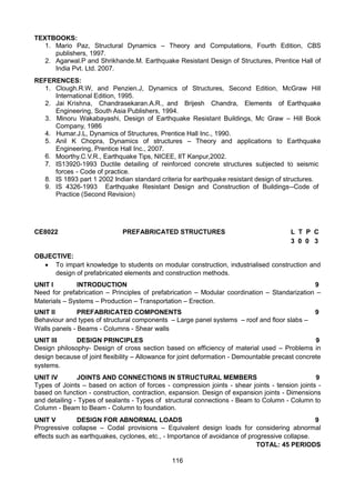 116
TEXTBOOKS:
1. Mario Paz, Structural Dynamics – Theory and Computations, Fourth Edition, CBS
publishers, 1997.
2. Agarwal.P and Shrikhande.M. Earthquake Resistant Design of Structures, Prentice Hall of
India Pvt. Ltd. 2007.
REFERENCES:
1. Clough.R.W, and Penzien.J, Dynamics of Structures, Second Edition, McGraw Hill
International Edition, 1995.
2. Jai Krishna, Chandrasekaran.A.R., and Brijesh Chandra, Elements of Earthquake
Engineering, South Asia Publishers, 1994.
3. Minoru Wakabayashi, Design of Earthquake Resistant Buildings, Mc Graw – Hill Book
Company, 1986
4. Humar.J.L, Dynamics of Structures, Prentice Hall Inc., 1990.
5. Anil K Chopra, Dynamics of structures – Theory and applications to Earthquake
Engineering, Prentice Hall Inc., 2007.
6. Moorthy.C.V.R., Earthquake Tips, NICEE, IIT Kanpur,2002.
7. IS13920-1993 Ductile detailing of reinforced concrete structures subjected to seismic
forces - Code of practice.
8. IS 1893 part 1 2002 Indian standard criteria for earthquake resistant design of structures.
9. IS 4326-1993 Earthquake Resistant Design and Construction of Buildings--Code of
Practice (Second Revision)
CE8022 PREFABRICATED STRUCTURES L T P C
3 0 0 3
OBJECTIVE:
 To impart knowledge to students on modular construction, industrialised construction and
design of prefabricated elements and construction methods.
UNIT I INTRODUCTION 9
Need for prefabrication – Principles of prefabrication – Modular coordination – Standarization –
Materials – Systems – Production – Transportation – Erection.
UNIT II PREFABRICATED COMPONENTS 9
Behaviour and types of structural components – Large panel systems – roof and floor slabs –
Walls panels - Beams - Columns - Shear walls
UNIT III DESIGN PRINCIPLES 9
Design philosophy- Design of cross section based on efficiency of material used – Problems in
design because of joint flexibility – Allowance for joint deformation - Demountable precast concrete
systems.
UNIT IV JOINTS AND CONNECTIONS IN STRUCTURAL MEMBERS 9
Types of Joints – based on action of forces - compression joints - shear joints - tension joints -
based on function - construction, contraction, expansion. Design of expansion joints - Dimensions
and detailing - Types of sealants - Types of structural connections - Beam to Column - Column to
Column - Beam to Beam - Column to foundation.
UNIT V DESIGN FOR ABNORMAL LOADS 9
Progressive collapse – Codal provisions – Equivalent design loads for considering abnormal
effects such as earthquakes, cyclones, etc., - Importance of avoidance of progressive collapse.
TOTAL: 45 PERIODS
 