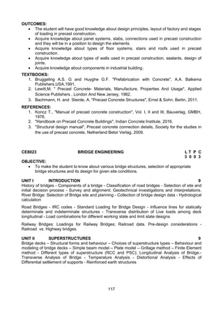 117
OUTCOMES:
 The student will have good knowledge about design principles, layout of factory and stages
of loading in precast construction.
 Acquire knowledge about panel systems, slabs, connections used in precast construction
and they will be in a position to design the elements.
 Acquire knowledge about types of floor systems, stairs and roofs used in precast
construction.
 Acquire knowledge about types of walls used in precast construction, sealants, design of
joints.
 Acquire knowledge about components in industrial building.
TEXTBOOKS:
1. Bruggeling A.S. G and Huyghe G.F. "Prefabrication with Concrete", A.A. Balkema
Publishers,USA,1991.
2. Lewitt,M. " Precast Concrete- Materials, Manufacture, Properties And Usage", Applied
Science Publishers , London And New Jersey, 1982.
3. Bachmann, H. and Steinle, A. "Precast Concrete Structures", Ernst & Sohn, Berlin, 2011.
REFERENCES:
1. Koncz T., "Manual of precast concrete construction", Vol. I, II and III, Bauverlag, GMBH,
1976.
2. "Handbook on Precast Concrete Buildings", Indian Concrete Institute, 2016.
3. "Structural design manual", Precast concrete connection details, Society for the studies in
the use of precast concrete, Netherland Betor Verlag, 2009.
CE8023 BRIDGE ENGINEERING L T P C
3 0 0 3
OBJECTIVE:
 To make the student to know about various bridge structures, selection of appropriate
bridge structures and its design for given site conditions.
UNIT I INTRODUCTION 9
History of bridges - Components of a bridge - Classification of road bridges - Selection of site and
initial decision process - Survey and alignment; Geotechnical investigations and interpretations.
River Bridge: Selection of Bridge site and planning - Collection of bridge design data - Hydrological
calculation
Road Bridges - IRC codes - Standard Loading for Bridge Design - Influence lines for statically
determinate and indeterminate structures - Transverse distribution of Live loads among deck
longitudinal - Load combinations for different working state and limit state designs
Railway Bridges: Loadings for Railway Bridges; Railroad data. Pre-design considerations -
Railroad vs. Highway bridges.
UNIT II SUPERSTRUCTURES 9
Bridge decks – Structural forms and behaviour – Choices of superstructure types – Behaviour and
modeling of bridge decks – Simple beam model – Plate model – Grillage method – Finite Element
method - Different types of superstructure (RCC and PSC); Longitudinal Analysis of Bridge.-
Transverse Analysis of Bridge - Temperature Analysis - Distortional Analysis - Effects of
Differential settlement of supports - Reinforced earth structures
 