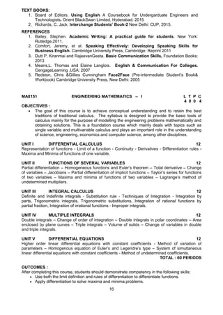 16
MA8151 ENGINEERING MATHEMATICS – I L T P C
4 0 0 4
OBJECTIVES :
 The goal of this course is to achieve conceptual understanding and to retain the best
traditions of traditional calculus. The syllabus is designed to provide the basic tools of
calculus mainly for the purpose of modelling the engineering problems mathematically and
obtaining solutions. This is a foundation course which mainly deals with topics such as
single variable and multivariable calculus and plays an important role in the understanding
of science, engineering, economics and computer science, among other disciplines.
UNIT I DIFFERENTIAL CALCULUS 12
Representation of functions - Limit of a function - Continuity - Derivatives - Differentiation rules -
Maxima and Minima of functions of one variable.
UNIT II FUNCTIONS OF SEVERAL VARIABLES 12
Partial differentiation – Homogeneous functions and Euler’s theorem – Total derivative – Change
of variables – Jacobians – Partial differentiation of implicit functions – Taylor’s series for functions
of two variables – Maxima and minima of functions of two variables – Lagrange’s method of
undetermined multipliers.
UNIT III INTEGRAL CALCULUS 12
Definite and Indefinite integrals - Substitution rule - Techniques of Integration - Integration by
parts, Trigonometric integrals, Trigonometric substitutions, Integration of rational functions by
partial fraction, Integration of irrational functions - Improper integrals.
UNIT IV MULTIPLE INTEGRALS 12
Double integrals – Change of order of integration – Double integrals in polar coordinates – Area
enclosed by plane curves – Triple integrals – Volume of solids – Change of variables in double
and triple integrals.
UNIT V DIFFERENTIAL EQUATIONS 12
Higher order linear differential equations with constant coefficients - Method of variation of
parameters – Homogenous equation of Euler’s and Legendre’s type – System of simultaneous
linear differential equations with constant coefficients - Method of undetermined coefficients.
TOTAL : 60 PERIODS
OUTCOMES :
After completing this course, students should demonstrate competency in the following skills:
 Use both the limit definition and rules of differentiation to differentiate functions.
 Apply differentiation to solve maxima and minima problems.
TEXT BOOKS:
1. Board of Editors. Using English A Coursebook for Undergarduate Engineers and
Technologists. Orient BlackSwan Limited, Hyderabad: 2015
2. Richards, C. Jack. Interchange Students’ Book-2 New Delhi: CUP, 2015.
REFERENCES
1. Bailey, Stephen. Academic Writing: A practical guide for students. New York:
Rutledge,2011.
2. Comfort, Jeremy, et al. Speaking Effectively: Developing Speaking Skills for
Business English. Cambridge University Press, Cambridge: Reprint 2011
3. Dutt P. Kiranmai and RajeevanGeeta. Basic Communication Skills, Foundation Books:
2013
4. Means,L. Thomas and Elaine Langlois. English & Communication For Colleges.
CengageLearning ,USA: 2007
5. Redston, Chris &Gillies Cunningham Face2Face (Pre-intermediate Student’s Book&
Workbook) Cambridge University Press, New Delhi: 2005
 