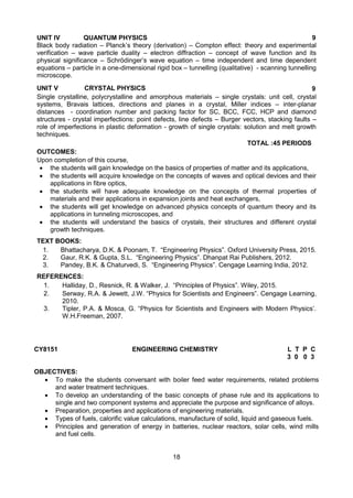 18
UNIT IV QUANTUM PHYSICS 9
Black body radiation – Planck’s theory (derivation) – Compton effect: theory and experimental
verification – wave particle duality – electron diffraction – concept of wave function and its
physical significance – Schrödinger’s wave equation – time independent and time dependent
equations – particle in a one-dimensional rigid box – tunnelling (qualitative) - scanning tunnelling
microscope.
UNIT V CRYSTAL PHYSICS 9
Single crystalline, polycrystalline and amorphous materials – single crystals: unit cell, crystal
systems, Bravais lattices, directions and planes in a crystal, Miller indices – inter-planar
distances - coordination number and packing factor for SC, BCC, FCC, HCP and diamond
structures - crystal imperfections: point defects, line defects – Burger vectors, stacking faults –
role of imperfections in plastic deformation - growth of single crystals: solution and melt growth
techniques.
TOTAL :45 PERIODS
OUTCOMES:
Upon completion of this course,
 the students will gain knowledge on the basics of properties of matter and its applications,
 the students will acquire knowledge on the concepts of waves and optical devices and their
applications in fibre optics,
 the students will have adequate knowledge on the concepts of thermal properties of
materials and their applications in expansion joints and heat exchangers,
 the students will get knowledge on advanced physics concepts of quantum theory and its
applications in tunneling microscopes, and
 the students will understand the basics of crystals, their structures and different crystal
growth techniques.
TEXT BOOKS:
1. Bhattacharya, D.K. & Poonam, T. “Engineering Physics”. Oxford University Press, 2015.
2. Gaur, R.K. & Gupta, S.L. “Engineering Physics”. Dhanpat Rai Publishers, 2012.
3. Pandey, B.K. & Chaturvedi, S. “Engineering Physics”. Cengage Learning India, 2012.
REFERENCES:
1. Halliday, D., Resnick, R. & Walker, J. “Principles of Physics”. Wiley, 2015.
2. Serway, R.A. & Jewett, J.W. “Physics for Scientists and Engineers”. Cengage Learning,
2010.
3. Tipler, P.A. & Mosca, G. “Physics for Scientists and Engineers with Modern Physics’.
W.H.Freeman, 2007.
CY8151 ENGINEERING CHEMISTRY L T P C
3 0 0 3
OBJECTIVES:
 To make the students conversant with boiler feed water requirements, related problems
and water treatment techniques.
 To develop an understanding of the basic concepts of phase rule and its applications to
single and two component systems and appreciate the purpose and significance of alloys.
 Preparation, properties and applications of engineering materials.
 Types of fuels, calorific value calculations, manufacture of solid, liquid and gaseous fuels.
 Principles and generation of energy in batteries, nuclear reactors, solar cells, wind mills
and fuel cells.
 