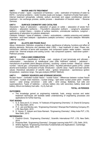 19
UNIT I WATER AND ITS TREATMENT 9
Hardness of water – types – expression of hardness – units – estimation of hardness of water by
EDTA – numerical problems – boiler troubles (scale and sludge) – treatment of boiler feed water –
Internal treatment (phosphate, colloidal, sodium aluminate and calgon conditioning) external
treatment – Ion exchange process, zeolite process – desalination of brackish water - Reverse
Osmosis.
UNIT II SURFACE CHEMISTRY AND CATALYSIS 9
Adsorption: Types of adsorption – adsorption of gases on solids – adsorption of solute from
solutions – adsorption isotherms – Freundlich’s adsorption isotherm – Langmuir’s adsorption
isotherm – contact theory – kinetics of surface reactions, unimolecular reactions, Langmuir -
applications of adsorption on pollution abatement.
Catalysis: Catalyst – types of catalysis – criteria – autocatalysis – catalytic poisoning and catalytic
promoters - acid base catalysis – applications (catalytic convertor) – enzyme catalysis– Michaelis
– Menten equation.
UNIT III ALLOYS AND PHASE RULE 9
Alloys: Introduction- Definition- properties of alloys- significance of alloying, functions and effect of
alloying elements- Nichrome and stainless steel (18/8) – heat treatment of steel. Phase rule:
Introduction, definition of terms with examples, one component system -water system - reduced
phase rule - thermal analysis and cooling curves - two component systems - lead-silver system -
Pattinson process.
UNIT IV FUELS AND COMBUSTION 9
Fuels: Introduction - classification of fuels - coal - analysis of coal (proximate and ultimate) -
carbonization - manufacture of metallurgical coke (Otto Hoffmann method) - petroleum -
manufacture of synthetic petrol (Bergius process) - knocking - octane number - diesel oil - cetane
number - natural gas - compressed natural gas (CNG) - liquefied petroleum gases (LPG) - power
alcohol and biodiesel. Combustion of fuels: Introduction - calorific value - higher and lower calorific
values- theoretical calculation of calorific value - ignition temperature - spontaneous ignition
temperature - explosive range - flue gas analysis (ORSAT Method).
UNIT V ENERGY SOURCES AND STORAGE DEVICES 9
Nuclear fission - controlled nuclear fission - nuclear fusion - differences between nuclear fission
and fusion - nuclear chain reactions - nuclear energy - light water nuclear power plant - breeder
reactor - solar energy conversion - solar cells - wind energy. Batteries, fuel cells and
supercapacitors: Types of batteries – primary battery (dry cell) secondary battery (lead acid
battery, lithium-ion-battery) fuel cells – H2-O2 fuel cell.
TOTAL: 45 PERIODS
OUTCOMES:
 The knowledge gained on engineering materials, fuels, energy sources and water
treatment techniques will facilitate better understanding of engineering processes and
applications for further learning.
TEXT BOOKS:
1. S. S. Dara and S. S. Umare, “A Textbook of Engineering Chemistry”, S. Chand & Company
LTD, New Delhi, 2015
2. P. C. Jain and Monika Jain, “Engineering Chemistry” Dhanpat Rai Publishing Company (P)
LTD, New Delhi, 2015
3. S. Vairam, P. Kalyani and Suba Ramesh, “Engineering Chemistry”, Wiley India PVT, LTD,
New Delhi, 2013.
REFERENCES:
1. Friedrich Emich, “Engineering Chemistry”, Scientific International PVT, LTD, New Delhi,
2014.
2. Prasanta Rath, “Engineering Chemistry”, Cengage Learning India PVT, LTD, Delhi, 2015.
3. Shikha Agarwal, “Engineering Chemistry-Fundamentals and Applications”, Cambridge
University Press, Delhi, 2015.
 