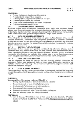 20
GE8151 PROBLEM SOLVING AND PYTHON PROGRAMMING L T P C
3 0 0 3
OBJECTIVES:
 To know the basics of algorithmic problem solving
 To read and write simple Python programs.
 To develop Python programs with conditionals and loops.
 To define Python functions and call them.
 To use Python data structures –- lists, tuples, dictionaries.
 To do input/output with files in Python.
UNIT I ALGORITHMIC PROBLEM SOLVING 9
Algorithms, building blocks of algorithms (statements, state, control flow, functions), notation
(pseudo code, flow chart, programming language), algorithmic problem solving, simple strategies
for developing algorithms (iteration, recursion). Illustrative problems: find minimum in a list, insert a
card in a list of sorted cards, guess an integer number in a range, Towers of Hanoi.
UNIT II DATA, EXPRESSIONS, STATEMENTS 9
Python interpreter and interactive mode; values and types: int, float, boolean, string, and list;
variables, expressions, statements, tuple assignment, precedence of operators, comments;
modules and functions, function definition and use, flow of execution, parameters and arguments;
Illustrative programs: exchange the values of two variables, circulate the values of n variables,
distance between two points.
UNIT III CONTROL FLOW, FUNCTIONS 9
Conditionals: Boolean values and operators, conditional (if), alternative (if-else), chained
conditional (if-elif-else); Iteration: state, while, for, break, continue, pass; Fruitful functions: return
values, parameters, local and global scope, function composition, recursion; Strings: string slices,
immutability, string functions and methods, string module; Lists as arrays. Illustrative programs:
square root, gcd, exponentiation, sum an array of numbers, linear search, binary search.
UNIT IV LISTS, TUPLES, DICTIONARIES 9
Lists: list operations, list slices, list methods, list loop, mutability, aliasing, cloning lists, list
parameters; Tuples: tuple assignment, tuple as return value; Dictionaries: operations and
methods; advanced list processing - list comprehension; Illustrative programs: selection sort,
insertion sort, mergesort, histogram.
UNIT V FILES, MODULES, PACKAGES 9
Files and exception: text files, reading and writing files, format operator; command line arguments,
errors and exceptions, handling exceptions, modules, packages; Illustrative programs: word count,
copy file.
TOTAL : 45 PERIODS
OUTCOMES:
Upon completion of the course, students will be able to
 Develop algorithmic solutions to simple computational problems
 Read, write, execute by hand simple Python programs.
 Structure simple Python programs for solving problems.
 Decompose a Python program into functions.
 Represent compound data using Python lists, tuples, dictionaries.
 Read and write data from/to files in Python Programs.
TEXT BOOKS:
1. Allen B. Downey, ``Think Python: How to Think Like a Computer Scientist’’, 2nd
edition,
Updated for Python 3, Shroff/O’Reilly Publishers, 2016 (http://greenteapress.com/wp/think-
python/)
 