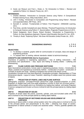 21
2. Guido van Rossum and Fred L. Drake Jr, “An Introduction to Python – Revised and
updated for Python 3.2, Network Theory Ltd., 2011.
REFERENCES:
1. Charles Dierbach, “Introduction to Computer Science using Python: A Computational
Problem-Solving Focus, Wiley India Edition, 2013.
2. John V Guttag, “Introduction to Computation and Programming Using Python’’, Revised
and expanded Edition, MIT Press , 2013
3. Kenneth A. Lambert, “Fundamentals of Python: First Programs”, CENGAGE Learning,
2012.
4. Paul Gries, Jennifer Campbell and Jason Montojo, “Practical Programming: An Introduction
to Computer Science using Python 3”, Second edition, Pragmatic Programmers,LLC,2013.
5. Robert Sedgewick, Kevin Wayne, Robert Dondero, “Introduction to Programming in
Python: An Inter-disciplinary Approach, Pearson India Education Services Pvt. Ltd., 2016.
6. Timothy A. Budd, “Exploring Python”, Mc-Graw Hill Education (India) Private Ltd.,, 2015.
GE8152 ENGINEERING GRAPHICS L T P C
2 0 4 4
OBJECTIVES:
 To develop in students, graphic skills for communication of concepts, ideas and design of
engineering products.
 T o expose them to existing national standards related to technical drawings.
CONCEPTS AND CONVENTIONS (Not for Examination) 1
Importance of graphics in engineering applications – Use of drafting instruments – BIS
conventions and specifications – Size, layout and folding of drawing sheets – Lettering and
dimensioning.
UNIT I PLANE CURVES AND FREEHAND SKETCHING 7+12
Basic Geometrical constructions, Curves used in engineering practices: Conics – Construction of
ellipse, parabola and hyperbola by eccentricity method – Construction of cycloid – construction of
involutes of square and circle – Drawing of tangents and normal to the above curves.
Visualization concepts and Free Hand sketching: Visualization principles –Representation of Three
Dimensional objects – Layout of views- Freehand sketching of multiple views from pictorial views
of objects
UNIT II PROJECTION OF POINTS, LINES AND PLANE SURFACE 6+12
Orthographic projection- principles-Principal planes-First angle projection-projection of points.
Projection of straight lines (only First angle projections) inclined to both the principal planes -
Determination of true lengths and true inclinations by rotating line method and traces Projection
of planes (polygonal and circular surfaces) inclined to both the principal planes by rotating object
method.
UNIT III PROJECTION OF SOLIDS 5+12
Projection of simple solids like prisms, pyramids, cylinder, cone and truncated solids when the
axis is inclined to one of the principal planes by rotating object method.
UNIT IV PROJECTION OF SECTIONED SOLIDS AND DEVELOPMENT OF
SURFACES 5+12
Sectioning of above solids in simple vertical position when the cutting plane is inclined to the one
of the principal planes and perpendicular to the other – obtaining true shape of section.
Development of lateral surfaces of simple and sectioned solids – Prisms, pyramids cylinders and
cones.
 