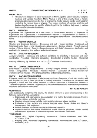 26
MA8251 ENGINEERING MATHEMATICS – II L T P C
4 0 0 4
OBJECTIVES :
 This course is designed to cover topics such as Matrix Algebra, Vector Calculus, Complex
Analysis and Laplace Transform. Matrix Algebra is one of the powerful tools to handle
practical problems arising in the field of engineering. Vector calculus can be widely used for
modelling the various laws of physics. The various methods of complex analysis and
Laplace transforms can be used for efficiently solving the problems that occur in various
branches of engineering disciplines.
UNIT I MATRICES 12
Eigenvalues and Eigenvectors of a real matrix – Characteristic equation – Properties of
Eigenvalues and Eigenvectors – Cayley-Hamilton theorem – Diagonalization of matrices –
Reduction of a quadratic form to canonical form by orthogonal transformation – Nature of quadratic
forms.
UNIT II VECTOR CALCULUS 12
Gradient and directional derivative – Divergence and curl - Vector identities – Irrotational and
Solenoidal vector fields – Line integral over a plane curve – Surface integral - Area of a curved
surface - Volume integral - Green’s, Gauss divergence and Stoke’s theorems – Verification and
application in evaluating line, surface and volume integrals.
UNIT III ANALYTIC FUNCTIONS 12
Analytic functions – Necessary and sufficient conditions for analyticity in Cartesian and polar
coordinates - Properties – Harmonic conjugates – Construction of analytic function - Conformal
mapping – Mapping by functions 21
z
z
czczw ,,, - Bilinear transformation.
UNIT IV COMPLEX INTEGRATION 12
Line integral - Cauchy’s integral theorem – Cauchy’s integral formula – Taylor’s and Laurent’s
series – Singularities – Residues – Residue theorem – Application of residue theorem for
evaluation of real integrals – Use of circular contour and semicircular contour.
UNIT V LAPLACE TRANSFORMS 12
Existence conditions – Transforms of elementary functions – Transform of unit step function and
unit impulse function – Basic properties – Shifting theorems -Transforms of derivatives and
integrals – Initial and final value theorems – Inverse transforms – Convolution theorem –
Transform of periodic functions – Application to solution of linear second order ordinary differential
equations with constant coefficients.
TOTAL: 60 PERIODS
OUTCOMES :
After successfully completing the course, the student will have a good understanding of the
following topics and their applications:
 Eigenvalues and eigenvectors, diagonalization of a matrix, Symmetric matrices, Positive
definite matrices and similar matrices.
 Gradient, divergence and curl of a vector point function and related identities.
 Evaluation of line, surface and volume integrals using Gauss, Stokes and Green’s
theorems and their verification.
 Analytic functions, conformal mapping and complex integration.
 Laplace transform and inverse transform of simple functions, properties, various related
theorems and application to differential equations with constant coefficients.
TEXT BOOKS :
1. Grewal B.S., “Higher Engineering Mathematics”, Khanna Publishers, New Delhi,
43rd
Edition, 2014.
2. Kreyszig Erwin, "Advanced Engineering Mathematics", John Wiley and Sons, 10th
Edition,
New Delhi, 2016.
 