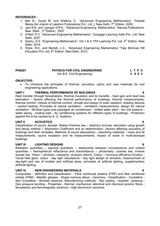 27
REFERENCES :
1. Bali N., Goyal M. and Watkins C., “Advanced Engineering Mathematics”, Firewall
Media (An imprint of Lakshmi Publications Pvt., Ltd.,), New Delhi, 7th
Edition, 2009.
2. Jain R.K. and Iyengar S.R.K., “Advanced Engineering Mathematics”, Narosa Publications,
New Delhi , 3rd
Edition, 2007.
3. O’Neil, P.V. “Advanced Engineering Mathematics”, Cengage Learning India Pvt., Ltd, New
Delhi, 2007.
4. Sastry, S.S, “Engineering Mathematics", Vol. I & II, PHI Learning Pvt. Ltd, 4th
Edition, New
Delhi, 2014.
5. Wylie, R.C. and Barrett, L.C., “Advanced Engineering Mathematics “Tata McGraw Hill
Education Pvt. Ltd, 6th
Edition, New Delhi, 2012.
PH8201 PHYSICS FOR CIVIL ENGINEERING L T P C
(for B.E. Civil Engineering) 3 0 0 3
OBJECTIVE:
 To introduce the principles of thermal, acoustics, optics and new materials for civil
engineering applications.
UNIT I THERMAL PERFORMANCE OF BUILDINGS 9
Heat transfer through fenestrations, thermal insulation and its benefits - heat gain and heat loss
estimation - factors affecting the thermal performance of buildings, thermal measurements,
thermal comfort, indices of thermal comfort, climate and design of solar radiation, shading devices
- central heating. Principles of natural ventilation - ventilation measurements, design for natural
ventilation - Window types and packaged air conditioners - chilled water plant - fan coil systems -
water piping - cooling load - Air conditioning systems for different types of buildings - Protection
against fire to be caused by A. C. Systems.
UNIT II ACOUSTICS 9
Classification of sound- decibel- Weber–Fechner law – Sabine’s formula- derivation using growth
and decay method – Absorption Coefficient and its determination –factors affecting acoustics of
buildings and their remedies. Methods of sound absorptions - absorbing materials - noise and its
measurements, sound insulation and its measurements, impact of noise in multi-storeyed
buildings.
UNIT III LIGHTING DESIGNS 9
Radiation quantities – spectral quantities – relationship between luminescence and radiant
quantities – hemispherical reflectance and transmittance – photometry: cosines law, inverse
square law. Vision – photobic, mesophic, scotopic visions. Colour – luminous efficiency function -
Visual field glare, colour - day light calculations - day light design of windows, measurement of
day-light and use of models and artificial skies, principles of artificial lighting, supplementary
artificial lighting.
UNIT IV NEW ENGINEERING MATERIALS 9
Composites - definition and classification - Fibre reinforced plastics (FRP) and fiber reinforced
metals (FRM) - Metallic glasses - Shape memory alloys - Ceramics - Classification - Crystalline -
Non Crystalline - Bonded ceramics, Manufacturing methods - Slip casting - Isostatic pressing -
Gas pressure bonding - Properties - thermal, mechanical, electrical and chemical ceramic fibres -
ferroelectric and ferromagnetic ceramics - High Aluminium ceramics.
 