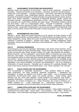 30
UNIT I ENVIRONMENT, ECOSYSTEMS AND BIODIVERSITY 14
Definition, scope and importance of environment – need for public awareness - concept of an
ecosystem – structure and function of an ecosystem – producers, consumers and decomposers –
energy flow in the ecosystem – ecological succession – food chains, food webs and ecological
pyramids – Introduction, types, characteristic features, structure and function of the (a) forest
ecosystem (b) grassland ecosystem (c) desert ecosystem (d) aquatic ecosystems (ponds, streams,
lakes, rivers, oceans, estuaries) – Introduction to biodiversity definition: genetic, species and
ecosystem diversity – biogeographical classification of India – value of biodiversity: consumptive
use, productive use, social, ethical, aesthetic and option values – Biodiversity at global, national
and local levels – India as a mega-diversity nation – hot-spots of biodiversity – threats to
biodiversity: habitat loss, poaching of wildlife, man-wildlife conflicts – endangered and endemic
species of India – conservation of biodiversity: In-situ and ex-situ conservation of biodiversity. Field
study of common plants, insects, birds; Field study of simple ecosystems – pond, river, hill slopes,
etc.
UNIT II ENVIRONMENTAL POLLUTION 8
Definition – causes, effects and control measures of: (a) Air pollution (b) Water pollution (c) Soil
pollution (d) Marine pollution (e) Noise pollution (f) Thermal pollution (g) Nuclear hazards – solid
waste management: causes, effects and control measures of municipal solid wastes – role of an
individual in prevention of pollution – pollution case studies – disaster management: floods,
earthquake, cyclone and landslides. Field study of local polluted site – Urban / Rural / Industrial /
Agricultural.
UNIT III NATURAL RESOURCES 10
Forest resources: Use and over-exploitation, deforestation, case studies- timber extraction, mining,
dams and their effects on forests and tribal people – Water resources: Use and over- utilization of
surface and ground water, floods, drought, conflicts over water, dams-benefits and problems –
Mineral resources: Use and exploitation, environmental effects of extracting and using mineral
resources, case studies – Food resources: World food problems, changes caused by agriculture
and overgrazing, effects of modern agriculture, fertilizer-pesticide problems, water logging, salinity,
case studies – Energy resources: Growing energy needs, renewable and non renewable energy
sources, use of alternate energy sources. case studies – Land resources: Land as a resource, land
degradation, man induced landslides, soil erosion and desertification – role of an individual in
conservation of natural resources – Equitable use of resources for sustainable lifestyles. Field
study of local area to document environmental assets – river / forest / grassland / hill / mountain.
UNIT IV SOCIAL ISSUES AND THE ENVIRONMENT 7
From unsustainable to sustainable development – urban problems related to energy –
water conservation, rain water harvesting, watershed management – resettlement and
rehabilitation of people; its problems and concerns, case studies – role of non-governmental
organization- environmental ethics: Issues and possible solutions – climate change, global
warming, acid rain, ozone layer depletion, nuclear accidents and holocaust, case studies. –
wasteland reclamation – consumerism and waste products – environment production act – Air
(Prevention and Control of Pollution) act – Water (Prevention and control of Pollution) act –
Wildlife protection act – Forest conservation act – enforcement machinery involved in
environmental legislation- central and state pollution control boards- Public awareness.
UNIT V HUMAN POPULATION AND THE ENVIRONMENT 6
Population growth, variation among nations – population explosion – family welfare programme –
environment and human health – human rights – value education – HIV / AIDS – women and
child welfare – role of information technology in environment and human health – Case studies.
TOTAL: 45 PERIODS
 