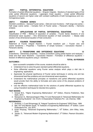 36
UNIT I PARTIAL DIFFERENTIAL EQUATIONS 12
Formation of partial differential equations – Singular integrals - Solutions of standard types of first
order partial differential equations - Lagrange’s linear equation - Linear partial differential
equations of second and higher order with constant coefficients of both homogeneous and non-
homogeneous types.
UNIT II FOURIER SERIES 12
Dirichlet’s conditions – General Fourier series – Odd and even functions – Half range sine series –
Half range cosine series – Complex form of Fourier series – Parseval’s identity – Harmonic
analysis.
UNIT III APPLICATIONS OF PARTIAL DIFFERENTIAL EQUATIONS 12
Classification of PDE – Method of separation of variables - Fourier Series Solutions of one
dimensional wave equation – One dimensional equation of heat conduction – Steady state
solution of two dimensional equation of heat conduction.
UNIT IV FOURIER TRANSFORMS 12
Statement of Fourier integral theorem – Fourier transform pair – Fourier sine and
cosine transforms – Properties – Transforms of simple functions – Convolution theorem –
Parseval’s identity.
UNIT V Z - TRANSFORMS AND DIFFERENCE EQUATIONS 12
Z-transforms - Elementary properties – Inverse Z-transform (using partial fraction and residues) –
Initial and final value theorems - Convolution theorem - Formation of difference equations –
Solution of difference equations using Z - transform.
TOTAL: 60 PERIODS
OUTCOMES :
Upon successful completion of the course, students should be able to:
 Understand how to solve the given standard partial differential equations.
 Solve differential equations using Fourier series analysis which plays a vital role in
engineering applications.
 Appreciate the physical significance of Fourier series techniques in solving one and two
dimensional heat flow problems and one dimensional wave equations.
 Understand the mathematical principles on transforms and partial differential equations
would provide them the ability to formulate and solve some of the physical problems of
engineering.
 Use the effective mathematical tools for the solutions of partial differential equations by
using Z transform techniques for discrete time systems.
TEXT BOOKS:
1. Grewal B.S., “Higher Engineering Mathematics", 43rd
Edition, Khanna Publishers, New
Delhi, 2014.
2. Narayanan S., Manicavachagom Pillay.T.K and Ramanaiah.G "Advanced Mathematics for
Engineering Students", Vol. II & III, S.Viswanathan Publishers Pvt. Ltd, Chennai, 1998.
REFERENCES :
1. Andrews, L.C and Shivamoggi, B, "Integral Transforms for Engineers" SPIE Press, 1999.
2. Bali. N.P and Manish Goyal, "A Textbook of Engineering Mathematics", 9th
Edition, Laxmi
Publications Pvt. Ltd, 2014.
3. Erwin Kreyszig, "Advanced Engineering Mathematics ", 10th
Edition, John Wiley, India,
2016.
4. James, G., "Advanced Modern Engineering Mathematics", 3rd
Edition, Pearson Education,
2007.
 