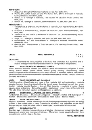 38
TEXTBOOKS:
1. Rajput.R.K. “Strength of Materials”, S.Chand and Co, New Delhi, 2015.
2. Punmia.B.C., Ashok Kumar Jain and Arun Kumar Jain, SMTS –I Strength of materials,
Laxmi publications. New Delhi, 2015
3. Rattan . S. S, “Strength of Materials”, Tata McGraw Hill Education Private Limited, New
Delhi, 2012
4. Bansal. R.K. “Strength of Materials”, Laxmi Publications Pvt. Ltd., New Delhi, 2010
REFERENCES :
1. Timoshenko.S.B. and Gere.J.M, “Mechanics of Materials”, Van Nos Reinbhold, New Delhi
1999.
2. Vazirani.V.N and Ratwani.M.M, “Analysis of Structures”, Vol I Khanna Publishers, New
Delhi,1995.
3. Junnarkar.S.B. and Shah.H.J, “Mechanics of Structures”, Vol I, Charotar Publishing House,
New Delhi 2016.
4. Singh. D.K., “ Strength of Materials”, Ane Books Pvt. Ltd., New Delhi, 2016
5. Basavarajaiah, B.S. and Mahadevappa, P., Strength of Materials, Universities Press,
Hyderabad, 2010.
6. Gambhir. M.L., "Fundamentals of Solid Mechanics", PHI Learning Private Limited., New
Delhi, 2009.
CE8302 FLUID MECHANICS L T P C
3 0 0 3
OBJECTIVE:
 To understand the basic properties of the fluid, fluid kinematics, fluid dynamics and to
analyze and appreciate the complexities involved in solving the fluid flow problems.
UNIT I FLUID PROPERTIES AND FLUID STATICS 9
Fluid – definition, distinction between solid and fluid - Units and dimensions - Properties of fluids -
density, specific weight, specific volume, specific gravity, viscosity, compressibility, vapour
pressure, capillarity and surface tension - Fluid statics: concept of fluid static pressure, absolute and
gauge pressures - pressure measurements by manometers-forces on planes – centre of pressure –
buoyancy and floatation.
UNIT II FLUID KINEMATICS AND DYNAMICS 9
Fluid Kinematics – Classification and types of flow - velocity field and acceleration - continuity
equation (one and three dimensional differential forms)- stream line-streak line-path line- stream
function - velocity potential function - flow net. Fluid dynamics - equations of motion -Euler's
equation along a streamline - Bernoulli's equation – applications - venturi meter, orifice meter and
Pitot tube- linear momentum equation and its application to pipe bend.
UNIT III DIMENSIONAL ANALYSIS AND MODEL STUDIES 9
Fundamental dimensions - dimensional homogeneity - Rayleigh’s method and Buckingham Pi-
theorem - dimensionless parameters - similitudes and model studies - distorted models.
UNIT IV FLOW THROUGH PIPES 9
Reynold’s experiment - laminar flow through circular pipe (Hagen poiseulle's) - hydraulic and energy
gradient – flow through pipes - Darcy - Weisbach's equation - pipe roughness -friction factor-
Moody's diagram- major and minor losses of flow in pipes - pipes in series and in parallel.
UNIT V BOUNDARY LAYER 9
Boundary layer – definition- boundary layer on a flat plate – laminar and turbulent boundary layer-
displacement, energy and momentum thickness – Momentum integral equation-Boundary layer
separation and control – drag on flat plate.
TOTAL: 45 PERIODS
 