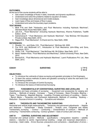 39
OUTCOMES:
At the end of the course students will be able to
 Get a basic knowledge of fluids in static, kinematic and dynamic equilibrium.
 Understand and solve the problems related to equation of motion.
 Gain knowledge about dimensional and model analysis.
 Learn types of flow and losses of flow in pipes.
 Understand and solve the boundary layer problems.
TEXT BOOKS:
1. Modi P.N and Seth "Hydraulics and Fluid Mechanics including Hydraulic Machines",
Standard Book House New Delhi, 2009.
2. Jain.A.K.., "Fluid Mechanics" (Including Hydraulic Machines), Khanna Publishers, Twelfth
Edition, 2016.
3. Subramanya.K " Fluid Mechanics and Hydraulic Machines", Tata McGraw Hill Education
Private Limited, New Delhi, 2010.
4. Rajput.R.K. “Fluid Mechanics", S.Chand and Co, New Delhi, 2008.
>
REFERENCES:
1. Streeter, V.L., and Wylie, E.B., “Fluid Mechanics”, McGraw Hill, 2000.
2. Fox W.R. and McDonald A.T., Introduction to Fluid Mechanics John-Wiley and Sons,
Singapore, 2013.
3. White, F.M., “Fluid Mechanics”, Tata McGraw Hill, 5th Edition, New Delhi, 2017.
4. Mohd. Kaleem Khan, "Fluid Mechanics and Machinery", Oxford University Press, New Delhi,
2015.
5. Bansal.R.K., “Fluid Mechanics and Hydraulic Machines”, Laxmi Publications Pvt. Ltd., New
Delhi, 2013.
CE8351 SURVEYING L T P C
3 0 0 3
OBJECTIVES :
 To introduce the rudiments of plane surveying and geodetic principles to Civil Engineers.
 To learn the various methods of plane and geodetic surveying to solve the real world Civil
Engineering problems.
 To introduce the concepts of Control Surveying
 To introduce the basics of Astronomical Surveying
UNIT I FUNDAMENTALS OF CONVENTIONAL SURVEYING AND LEVELLING 9
Classifications and basic principles of surveying - Equipment and accessories for ranging and
chaining - Methods of ranging - Compass - Types of Compass - Basic Principles- Bearing –
Types - True Bearing - Magnetic Bearing - Levelling- Principles and theory of Levelling – Datum-
- Bench Marks – Temporary and Permanent Adjustments- Methods of Levelling- Booking –
Reduction - Sources of errors in Levelling - Curvature and refraction.
UNIT II THEODOLITE AND TACHEOMETRIC SURVEYING 9
Horizontal and vertical angle measurements - Temporary and permanent adjustments - Heights
and distances - Tacheometer - Stadia Constants - Analytic Lens -Tangential and Stadia
Tacheometry surveying - Contour – Contouring – Characteristics of contours – Methods of
contouring – Tacheometric contouring - Contour gradient – Uses of contour plan and map
UNIT III CONTROL SURVEYING AND ADJUSTMENT 9
Horizontal and vertical control – Methods – specifications – triangulation- baseline – satellite
stations – reduction to centre- trigonometrical levelling – single and reciprocal observations –
traversing – Gale’s table. - Errors Sources- precautions and corrections – classification of errors –
 