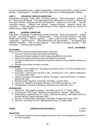40
true and most probable values - weighed observations – method of equal shifts – principle of least
squares - normal equation – correlates- level nets- adjustment of simple triangulation networks.
UNIT IV ADVANCED TOPICS IN SURVEYING 9
Hydrographic Surveying – Tides – MSL – Sounding methods – Three point problem – Strength of
fix – astronomical Surveying – Field observations and determination of Azimuth by altitude and
hour angle methods –.Astronomical terms and definitions - Motion of sun and stars - Celestial
coordinate systems - different time systems - Nautical Almanac - Apparent altitude and
corrections - Field observations and determination of time, longitude, latitude and azimuth by
altitude and hour angle method
UNIT V MODERN SURVEYING 9
Total Station : Advantages - Fundamental quantities measured - Parts and accessories - working
principle - On board calculations - Field procedure - Errors and Good practices in using Total
Station GPS Surveying : Different segments - space, control and user segments - satellite
configuration - signal structure - Orbit determination and representation - Anti Spoofing and
Selective Availability - Task of control segment - Hand Held and Geodetic receivers - data
processing - Traversing and triangulation.
TOTAL : 45 PERIODS
OUTCOMES :
At the end of the course the student will be able to understand
 The use of various surveying instruments and mapping
 Measuring Horizontal angle and vertical angle using different instruments
 Methods of Leveling and setting Levels with different instruments
 Concepts of astronomical surveying and methods to determine time, longitude, latitude and
azimuth
 Concept and principle of modern surveying.
TEXTBOOKS :
1. Kanetkar.T.P and Kulkarni.S.V, Surveying and Levelling, Parts 1 & 2, Pune Vidyarthi Griha
Prakashan, Pune, 2008
2. Punmia.B.C., Ashok K.Jain and Arun K Jain , Surveying Vol. I & II, Lakshmi Publications
Pvt Ltd, New Delhi, 2005
3. James M. Anderson and Edward M. Mikhail, "Surveying, Theory and Practice", 7th Edition,
McGraw Hill, 2001.
4. Bannister and S. Raymond, "Surveying", 7th Edition, Longman 2004.
5. Laurila, S.H. "Electronic Surveying in Practice", John Wiley and Sons Inc, 1993
6. Venkatramaiah, Text book of Surveying, University press, New Delhi, 2014
REFERENCES :
1. Alfred Leick, “GPS satellite surveying”, John Wiley & Sons Inc., 3rd
Edition, 2004.
2. Guocheng Xu, “GPS Theory , Algorithms and Applications”, Springer – Berlin, 2003.
3. SatheeshGopi, rasathishkumar, N. madhu, “Advanced Surveying, Total Station GPS and
Remote Sensing” Pearson education, 2007
4. Roy S.K., "Fundamentals of Surveying", 2nd Edition, Prentice Hall of India, 2004.
5. Arora K.R.,"Surveying Vol I & II", Standard Book house, 10th
Edition 2008
CE8391 CONSTRUCTION MATERIALS L T P C
3 0 0 3
OBJECTIVE:
 To introduce students to various materials commonly used in civil engineering construction
and their properties.
 