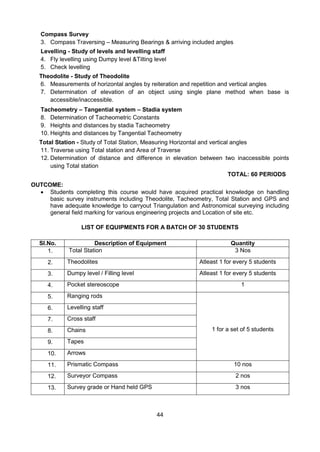 44
Compass Survey
3. Compass Traversing – Measuring Bearings & arriving included angles
Levelling - Study of levels and levelling staff
4. Fly levelling using Dumpy level &Tilting level
5. Check levelling
Theodolite - Study of Theodolite
6. Measurements of horizontal angles by reiteration and repetition and vertical angles
7. Determination of elevation of an object using single plane method when base is
accessible/inaccessible.
Tacheometry – Tangential system – Stadia system
8. Determination of Tacheometric Constants
9. Heights and distances by stadia Tacheometry
10. Heights and distances by Tangential Tacheometry
Total Station - Study of Total Station, Measuring Horizontal and vertical angles
11. Traverse using Total station and Area of Traverse
12. Determination of distance and difference in elevation between two inaccessible points
using Total station
TOTAL: 60 PERIODS
OUTCOME:
 Students completing this course would have acquired practical knowledge on handling
basic survey instruments including Theodolite, Tacheometry, Total Station and GPS and
have adequate knowledge to carryout Triangulation and Astronomical surveying including
general field marking for various engineering projects and Location of site etc.
[
LIST OF EQUIPMENTS FOR A BATCH OF 30 STUDENTS
Sl.No. Description of Equipment Quantity
1. Total Station 3 Nos
2. Theodolites Atleast 1 for every 5 students
3. Dumpy level / Filling level Atleast 1 for every 5 students
4. Pocket stereoscope 1
5. Ranging rods
1 for a set of 5 students
6. Levelling staff
7. Cross staff
8. Chains
9. Tapes
10. Arrows
11. Prismatic Compass 10 nos
12. Surveyor Compass 2 nos
13. Survey grade or Hand held GPS 3 nos
 