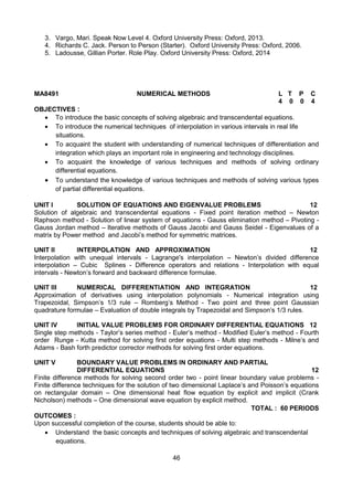 46
MA8491 NUMERICAL METHODS L T P C
4 0 0 4
OBJECTIVES :
 To introduce the basic concepts of solving algebraic and transcendental equations.
 To introduce the numerical techniques of interpolation in various intervals in real life
situations.
 To acquaint the student with understanding of numerical techniques of differentiation and
integration which plays an important role in engineering and technology disciplines.
 To acquaint the knowledge of various techniques and methods of solving ordinary
differential equations.
 To understand the knowledge of various techniques and methods of solving various types
of partial differential equations.
UNIT I SOLUTION OF EQUATIONS AND EIGENVALUE PROBLEMS 12
Solution of algebraic and transcendental equations - Fixed point iteration method – Newton
Raphson method - Solution of linear system of equations - Gauss elimination method – Pivoting -
Gauss Jordan method – Iterative methods of Gauss Jacobi and Gauss Seidel - Eigenvalues of a
matrix by Power method and Jacobi’s method for symmetric matrices.
UNIT II INTERPOLATION AND APPROXIMATION 12
Interpolation with unequal intervals - Lagrange's interpolation – Newton’s divided difference
interpolation – Cubic Splines - Difference operators and relations - Interpolation with equal
intervals - Newton’s forward and backward difference formulae.
UNIT III NUMERICAL DIFFERENTIATION AND INTEGRATION 12
Approximation of derivatives using interpolation polynomials - Numerical integration using
Trapezoidal, Simpson’s 1/3 rule – Romberg’s Method - Two point and three point Gaussian
quadrature formulae – Evaluation of double integrals by Trapezoidal and Simpson’s 1/3 rules.
UNIT IV INITIAL VALUE PROBLEMS FOR ORDINARY DIFFERENTIAL EQUATIONS 12
Single step methods - Taylor’s series method - Euler’s method - Modified Euler’s method - Fourth
order Runge - Kutta method for solving first order equations - Multi step methods - Milne’s and
Adams - Bash forth predictor corrector methods for solving first order equations.
UNIT V BOUNDARY VALUE PROBLEMS IN ORDINARY AND PARTIAL
DIFFERENTIAL EQUATIONS 12
Finite difference methods for solving second order two - point linear boundary value problems -
Finite difference techniques for the solution of two dimensional Laplace’s and Poisson’s equations
on rectangular domain – One dimensional heat flow equation by explicit and implicit (Crank
Nicholson) methods – One dimensional wave equation by explicit method.
TOTAL : 60 PERIODS
OUTCOMES :
Upon successful completion of the course, students should be able to:
 Understand the basic concepts and techniques of solving algebraic and transcendental
equations.
3. Vargo, Mari. Speak Now Level 4. Oxford University Press: Oxford, 2013.
4. Richards C. Jack. Person to Person (Starter). Oxford University Press: Oxford, 2006.
5. Ladousse, Gillian Porter. Role Play. Oxford University Press: Oxford, 2014
 