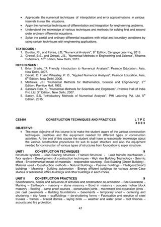 47
 Appreciate the numerical techniques of interpolation and error approximations in various
intervals in real life situations.
 Apply the numerical techniques of differentiation and integration for engineering problems.
 Understand the knowledge of various techniques and methods for solving first and second
order ordinary differential equations.
 Solve the partial and ordinary differential equations with initial and boundary conditions by
using certain techniques with engineering applications.
TEXTBOOKS :
1. Burden, R.L and Faires, J.D, "Numerical Analysis", 9th
Edition, Cengage Learning, 2016.
2. Grewal, B.S., and Grewal, J.S., "Numerical Methods in Engineering and Science", Khanna
Publishers, 10th
Edition, New Delhi, 2015.
REFERENCES :
1. Brian Bradie, "A Friendly Introduction to Numerical Analysis", Pearson Education, Asia,
New Delhi, 2007.
2. Gerald. C. F. and Wheatley. P. O., "Applied Numerical Analysis", Pearson Education, Asia,
6th
Edition, New Delhi, 2006.
3. Mathews, J.H. "Numerical Methods for Mathematics, Science and Engineering", 2nd
Edition, Prentice Hall, 1992.
4. Sankara Rao. K., "Numerical Methods for Scientists and Engineers", Prentice Hall of India
Pvt. Ltd, 3rd
Edition, New Delhi, 2007.
5. Sastry, S.S, "Introductory Methods of Numerical Analysis", PHI Learning Pvt. Ltd, 5th
Edition, 2015.
CE8401 CONSTRUCTION TECHNIQUES AND PRACTICES L T P C
3 0 0 3
OBJECTIVE:
 The main objective of this course is to make the student aware of the various construction
techniques, practices and the equipment needed for different types of construction
activities. At the end of this course the student shall have a reasonable knowledge about
the various construction procedures for sub to super structure and also the equipment
needed for construction of various types of structures from foundation to super structure.
UNIT I CONSTRUCTION TECHNIQUES 9
Structural systems - Load Bearing Structure - Framed Structure - Load transfer mechanism –
floor system - Development of construction techniques - High rise Building Technology - Seismic
effect - Environmental impact of materials – responsible sourcing - Eco Building (Green Building) -
Material used - Construction methods - Natural Buildings - Passive buildings - Intelligent(Smart)
buildings - Meaning - Building automation - Energy efficient buildings for various zones-Case
studies of residential, office buildings and other buildings in each zones.
UNIT II CONSTRUCTION PRACTICES 9
Specifications, details and sequence of activities and construction co-ordination – Site Clearance –
Marking – Earthwork - masonry – stone masonry – Bond in masonry - concrete hollow block
masonry – flooring – damp proof courses – construction joints – movement and expansion joints –
pre cast pavements – Building foundations – basements – temporary shed – centering and
shuttering – slip forms – scaffoldings – de-shuttering forms – Fabrication and erection of steel
trusses – frames – braced domes – laying brick –– weather and water proof – roof finishes –
acoustic and fire protection.
 