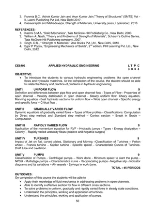 50
3. Punmia B.C., Ashok Kumar Jain and Arun Kumar Jain,"Theory of Structures" (SMTS) Vol -
II, Laxmi Publishing Pvt Ltd, New Delhi 2017.
4. Basavarajiah and Mahadevapa, Strength of Materials, University press, Hyderabad, 2016
REFERENCES:
1. Kazimi S.M.A, “Solid Mechanics”, Tata McGraw-Hill Publishing Co., New Delhi, 2003
2. William A .Nash, “Theory and Problems of Strength of Materials”, Schaum’s Outline Series,
Tata McGraw Hill Publishing company, 2007.
3. Singh. D.K., “ Strength of Materials”, Ane Books Pvt. Ltd., New Delhi, 2016
4. Egor P Popov, “Engineering Mechanics of Solids”, 2nd
edition, PHI Learning Pvt. Ltd., New
Delhi, 2012
CE8403 APPLIED HYDRAULIC ENGINEERING L T P C
3 0 0 3
OBJECTIVE:
 To introduce the students to various hydraulic engineering problems like open channel
flows and hydraulic machines. At the completion of the course, the student should be able
to relate the theory and practice of problems in hydraulic engineering.
UNIT I UNIFORM FLOW 9
Definition and differences between pipe flow and open channel flow - Types of Flow - Properties of
open channel - Velocity distribution in open channel - Steady uniform flow: Chezy equation,
Manning equation - Best hydraulic sections for uniform flow – Wide open channel - Specific energy
and specific force – Critical flow .
UNIT II GRADUALLY VARIED FLOW 9
Dynamic equations of gradually varied flows – Types of flow profiles - Classifications: Computation
by Direct step method and Standard step method – Control section – Break in Grade –
Computation.
UNIT III RAPIDLY VARIED FLOW 9
Application of the momentum equation for RVF - Hydraulic jumps - Types - Energy dissipation –
Celerity – Rapidly varied unsteady flows (positive and negative surges)
UNIT IV TURBINES 9
Impact of Jet on flat, curved plates, Stationary and Moving –Classification of Turbines – Pelton
wheel – Francis turbine – Kaplan turbine - Specific speed – Characteristic Curves of Turbines-
Draft tube and cavitation.
UNIT V PUMPS 9
Classification of Pumps - Centrifugal pumps – Work done - Minimum speed to start the pump -
NPSH - Multistage pumps – Characteristics curve - Reciprocating pumps - Negative slip - Indicator
diagrams and its variations – Air vessels - Savings in work done.
TOTAL : 45 PERIODS
OUTCOMES:
On completion of this course the students will be able to
 Apply their knowledge of fluid mechanics in addressing problems in open channels.
 Able to identify a effective section for flow in different cross sections. 
 To solve problems in uniform, gradually and rapidly varied flows in steady state conditions.
 Understand the principles, working and application of turbines.
 Understand the principles, working and application of pumps.
 