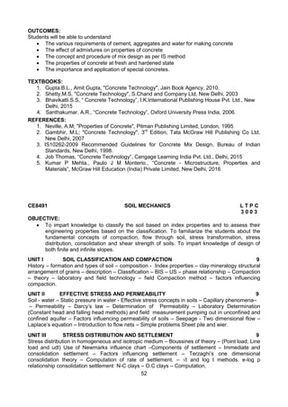 52
OUTCOMES:
Students will be able to understand
 The various requirements of cement, aggregates and water for making concrete
 The effect of admixtures on properties of concrete
 The concept and procedure of mix design as per IS method
 The properties of concrete at fresh and hardened state
 The importance and application of special concretes.
TEXTBOOKS:
1. Gupta.B.L., Amit Gupta, "Concrete Technology", Jain Book Agency, 2010.
2. Shetty,M.S, "Concrete Technology", S.Chand and Company Ltd, New Delhi, 2003
3. Bhavikatti.S.S, “ Concrete Technology”, I.K.International Publishing House Pvt. Ltd., New
Delhi, 2015
4. Santhakumar. A.R., “Concrete Technology”, Oxford University Press India, 2006.
REFERENCES:
1. Neville, A.M; "Properties of Concrete", Pitman Publishing Limited, London, 1995
2. Gambhir, M.L; "Concrete Technology", 3rd
Edition, Tata McGraw Hill Publishing Co Ltd,
New Delhi, 2007
3. IS10262-2009 Recommended Guidelines for Concrete Mix Design, Bureau of Indian
Standards, New Delhi, 1998.
4. Job Thomas, “Concrete Technology”, Cengage Learning India Pvt. Ltd., Delhi, 2015
5. Kumar P Mehta., Paulo J M Monterio., “Concrete - Microstructure, Properties and
Materials”, McGraw Hill Education (India) Private Limited, New Delhi, 2016
CE8491 SOIL MECHANICS L T P C
3 0 0 3
OBJECTIVE:
 To impart knowledge to classify the soil based on index properties and to assess their
engineering properties based on the classification. To familiarize the students about the
fundamental concepts of compaction, flow through soil, stress transformation, stress
distribution, consolidation and shear strength of soils. To impart knowledge of design of
both finite and infinite slopes.
UNIT I SOIL CLASSIFICATION AND COMPACTION 9
History – formation and types of soil – composition - Index properties – clay mineralogy structural
arrangement of grains – description – Classification – BIS – US – phase relationship – Compaction
– theory – laboratory and field technology – field Compaction method – factors influencing
compaction.
UNIT II EFFECTIVE STRESS AND PERMEABILITY 9
Soil - water – Static pressure in water - Effective stress concepts in soils – Capillary phenomena–
– Permeability – Darcy’s law – Determination of Permeability – Laboratory Determination
(Constant head and falling head methods) and field measurement pumping out in unconfined and
confined aquifer – Factors influencing permeability of soils – Seepage - Two dimensional flow –
Laplace’s equation – Introduction to flow nets – Simple problems Sheet pile and wier.
UNIT III STRESS DISTRIBUTION AND SETTLEMENT 9
Stress distribution in homogeneous and isotropic medium – Boussines of theory – (Point load, Line
load and udl) Use of Newmarks influence chart –Components of settlement – Immediate and
consolidation settlement – Factors influencing settlement – Terzaghi’s one dimensional
consolidation theory – Computation of rate of settlement. – √t and log t methods. e-log p
relationship consolidation settlement N-C clays – O.C clays – Computation.
 