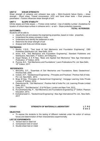 53
UNIT IV SHEAR STRENGTH 9
Shear strength of cohesive and cohesion less soils – Mohr-Coulomb failure theory – shear
strength - Direct shear, Triaxial compression, UCC and Vane shear tests – Pore pressure
parameters – Factors influences shear strength of soil.
UNIT V SLOPE STABILITY 9
Infinite slopes and finite slopes –– Friction circle method – Use of stability number –Guidelines for
location of critical slope surface in cohesive and c - soil – Slope protection measures.
TOTAL: 45 PERIODS
OUTCOMES:
Students will be able to
 classify the soil and assess the engineering properties, based on index properties.
 Understand the stress concepts in soils
 Understand and identify the settlement in soils.
 Determine the shear strength of soil
 Analyze both finite and infinite slopes.
TEXTBOOKS:
1. Murthy, V.N.S., “Text book of Soil Mechanics and Foundation Engineering”, CBS
Publishers Distribution Ltd., New Delhi. 2014
2. Arora, K.R., “Soil Mechanics and Foundation Engineering”, Standard Publishers and
Distributors, New Delhi, 7th
Edition, 2017(Reprint).
3. Gopal Ranjan, A S R Rao, “Basic and Applied Soil Mechanics” New Age International
Publication, 3rd
Edition, 2016.
4. Punmia, B.C., “Soil Mechanics and Foundations”, Laxmi Publications Pvt. Ltd. New Delhi,
16th
Edition, 2017.
REFERENCES:
1. McCarthy, D.F., “Essentials of Soil Mechanics and Foundations: Basic Geotechnics”.
Prentice-Hall, 2006.
2. Coduto, D.P., “Geotechnical Engineering – Principles and Practices”, Prentice Hall of India
Pvt. Ltd. New Delhi, 2010.
3. Braja M Das, “Principles of Geotechnical Engineering”, Cengage Learning India Private
Limited, 8th
Edition, 2014.
4. Palanikumar.M., “Soil Mechanics”, Prentice Hall of India Pvt. Ltd, Learning Private Limited
Delhi, 2013.
5. Craig.R.F., “Soil Mechanics”, E & FN Spon, London and New York, 2012.
6. Purushothama Raj. P., “Soil Mechanics and Foundations Engineering”,2nd
Edition, Pearson
Education, 2013.
7. Venkatramaiah.C., “Geotechnical Engineering”, New Age International Pvt. Ltd., New Delhi,
2017
CE8481 STRENGTH OF MATERIALS LABORATORY L T P C
0 0 4 2
OBJECTIVE:
 To expose the students to the testing of different materials under the action of various
forces and determination of their characteristics experimentally.
LIST OF EXPERIMENTS
1. Tension test on steel rod
2. Compression test on wood
3. Double shear test on metal
 